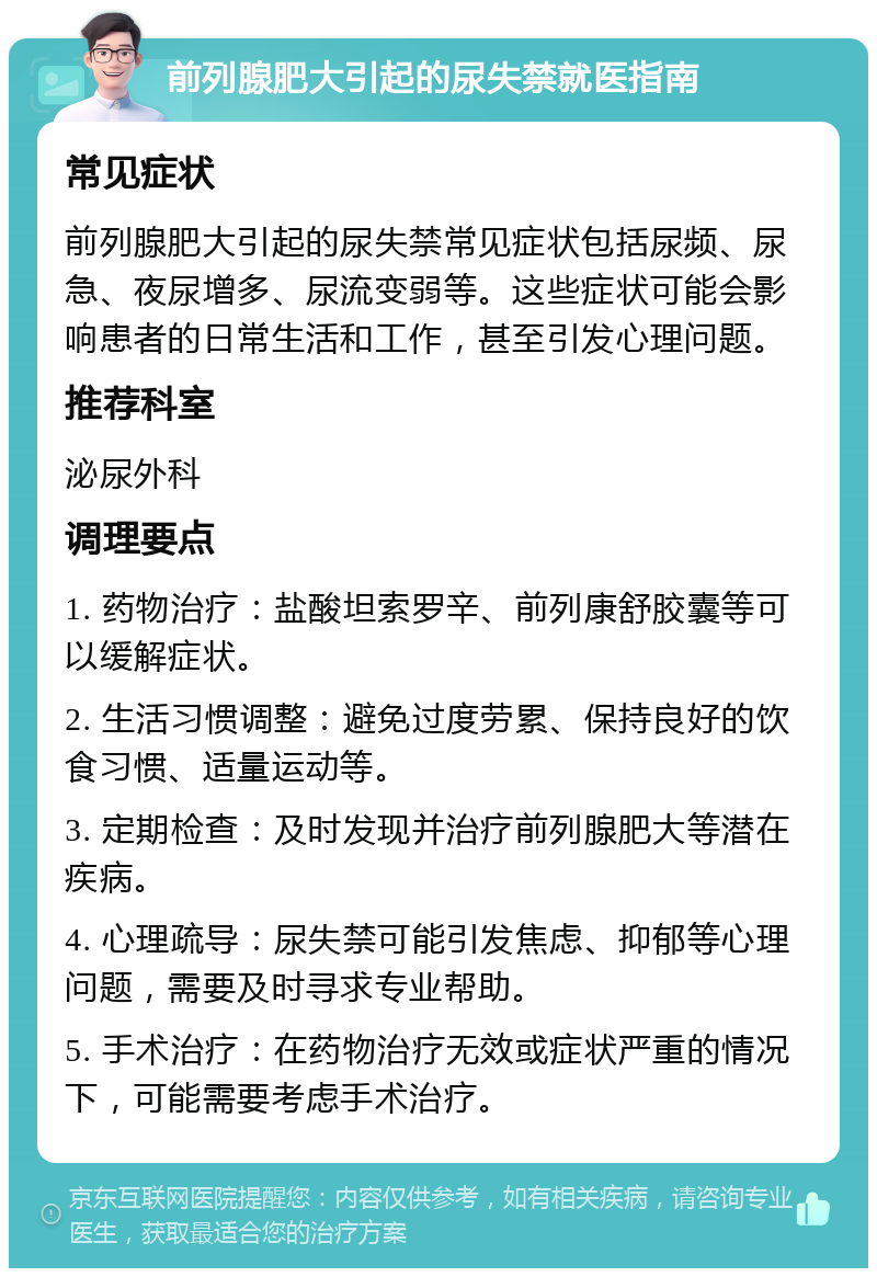 前列腺肥大引起的尿失禁就医指南 常见症状 前列腺肥大引起的尿失禁常见症状包括尿频、尿急、夜尿增多、尿流变弱等。这些症状可能会影响患者的日常生活和工作，甚至引发心理问题。 推荐科室 泌尿外科 调理要点 1. 药物治疗：盐酸坦索罗辛、前列康舒胶囊等可以缓解症状。 2. 生活习惯调整：避免过度劳累、保持良好的饮食习惯、适量运动等。 3. 定期检查：及时发现并治疗前列腺肥大等潜在疾病。 4. 心理疏导：尿失禁可能引发焦虑、抑郁等心理问题，需要及时寻求专业帮助。 5. 手术治疗：在药物治疗无效或症状严重的情况下，可能需要考虑手术治疗。