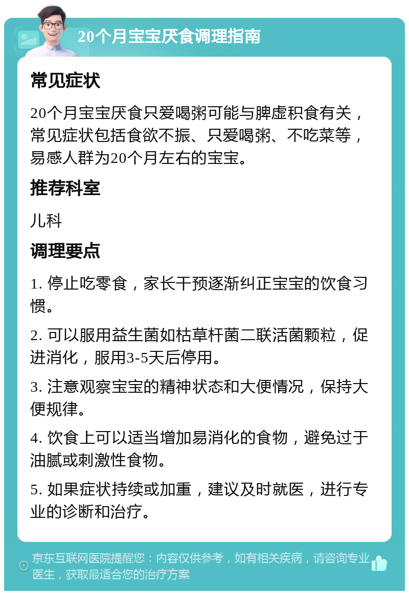 20个月宝宝厌食调理指南 常见症状 20个月宝宝厌食只爱喝粥可能与脾虚积食有关，常见症状包括食欲不振、只爱喝粥、不吃菜等，易感人群为20个月左右的宝宝。 推荐科室 儿科 调理要点 1. 停止吃零食，家长干预逐渐纠正宝宝的饮食习惯。 2. 可以服用益生菌如枯草杆菌二联活菌颗粒，促进消化，服用3-5天后停用。 3. 注意观察宝宝的精神状态和大便情况，保持大便规律。 4. 饮食上可以适当增加易消化的食物，避免过于油腻或刺激性食物。 5. 如果症状持续或加重，建议及时就医，进行专业的诊断和治疗。