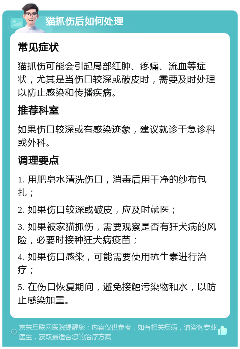 猫抓伤后如何处理 常见症状 猫抓伤可能会引起局部红肿、疼痛、流血等症状，尤其是当伤口较深或破皮时，需要及时处理以防止感染和传播疾病。 推荐科室 如果伤口较深或有感染迹象，建议就诊于急诊科或外科。 调理要点 1. 用肥皂水清洗伤口，消毒后用干净的纱布包扎； 2. 如果伤口较深或破皮，应及时就医； 3. 如果被家猫抓伤，需要观察是否有狂犬病的风险，必要时接种狂犬病疫苗； 4. 如果伤口感染，可能需要使用抗生素进行治疗； 5. 在伤口恢复期间，避免接触污染物和水，以防止感染加重。