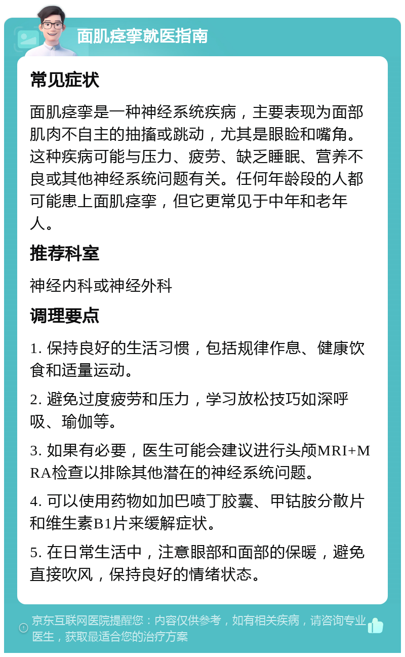 面肌痉挛就医指南 常见症状 面肌痉挛是一种神经系统疾病，主要表现为面部肌肉不自主的抽搐或跳动，尤其是眼睑和嘴角。这种疾病可能与压力、疲劳、缺乏睡眠、营养不良或其他神经系统问题有关。任何年龄段的人都可能患上面肌痉挛，但它更常见于中年和老年人。 推荐科室 神经内科或神经外科 调理要点 1. 保持良好的生活习惯，包括规律作息、健康饮食和适量运动。 2. 避免过度疲劳和压力，学习放松技巧如深呼吸、瑜伽等。 3. 如果有必要，医生可能会建议进行头颅MRI+MRA检查以排除其他潜在的神经系统问题。 4. 可以使用药物如加巴喷丁胶囊、甲钴胺分散片和维生素B1片来缓解症状。 5. 在日常生活中，注意眼部和面部的保暖，避免直接吹风，保持良好的情绪状态。