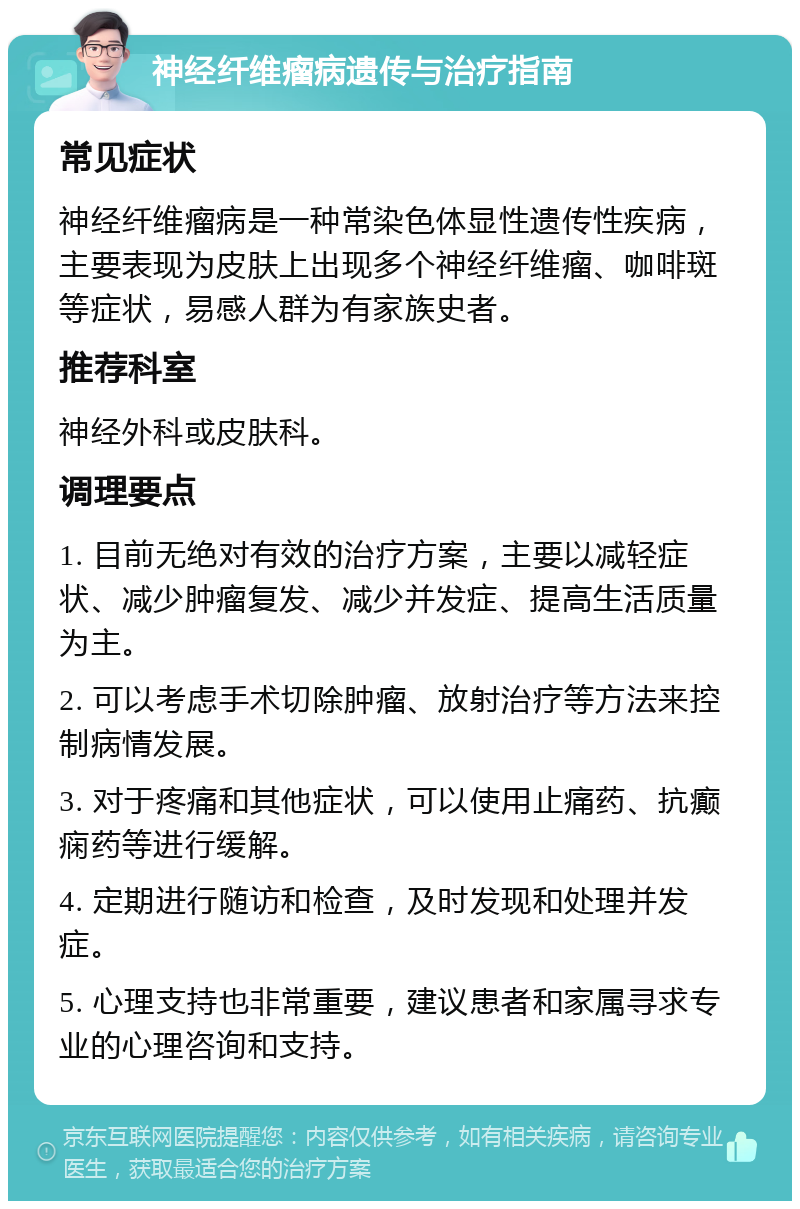 神经纤维瘤病遗传与治疗指南 常见症状 神经纤维瘤病是一种常染色体显性遗传性疾病，主要表现为皮肤上出现多个神经纤维瘤、咖啡斑等症状，易感人群为有家族史者。 推荐科室 神经外科或皮肤科。 调理要点 1. 目前无绝对有效的治疗方案，主要以减轻症状、减少肿瘤复发、减少并发症、提高生活质量为主。 2. 可以考虑手术切除肿瘤、放射治疗等方法来控制病情发展。 3. 对于疼痛和其他症状，可以使用止痛药、抗癫痫药等进行缓解。 4. 定期进行随访和检查，及时发现和处理并发症。 5. 心理支持也非常重要，建议患者和家属寻求专业的心理咨询和支持。