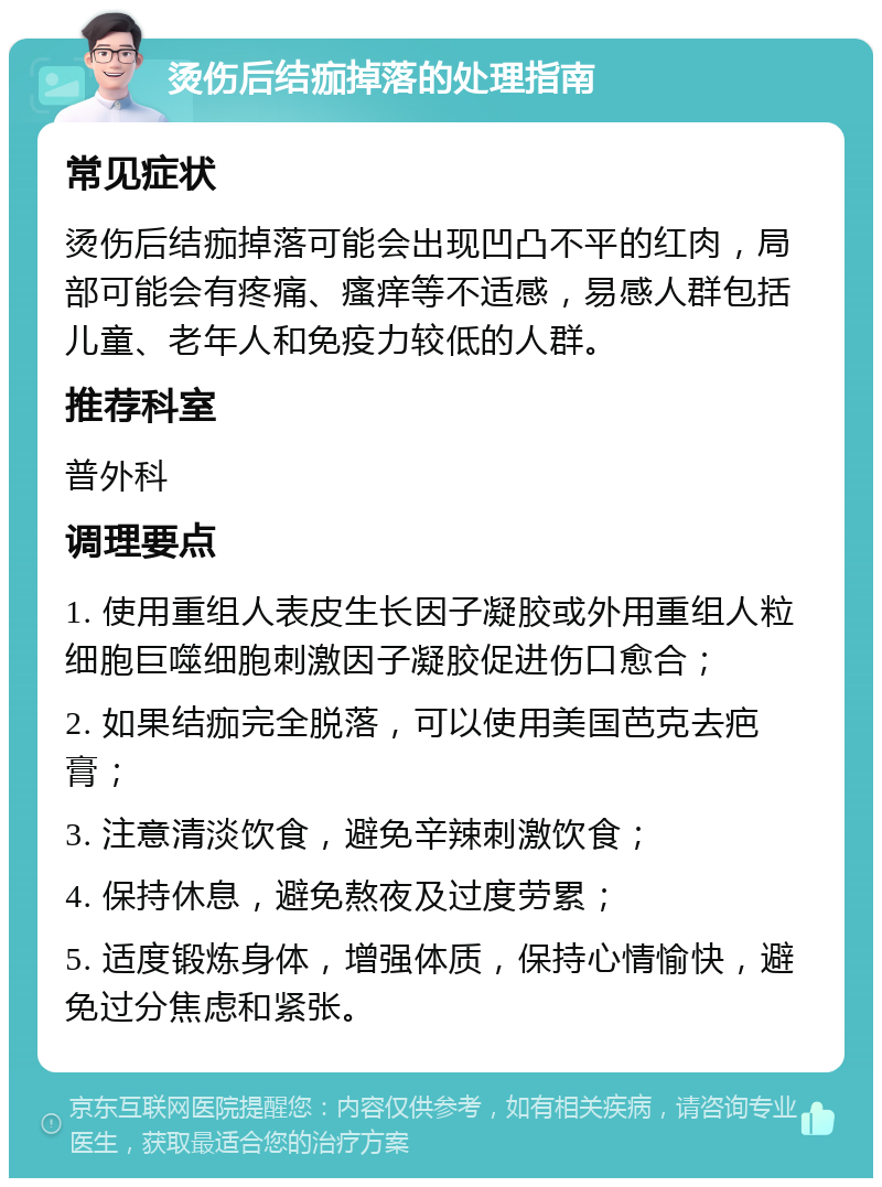 烫伤后结痂掉落的处理指南 常见症状 烫伤后结痂掉落可能会出现凹凸不平的红肉，局部可能会有疼痛、瘙痒等不适感，易感人群包括儿童、老年人和免疫力较低的人群。 推荐科室 普外科 调理要点 1. 使用重组人表皮生长因子凝胶或外用重组人粒细胞巨噬细胞刺激因子凝胶促进伤口愈合； 2. 如果结痂完全脱落，可以使用美国芭克去疤膏； 3. 注意清淡饮食，避免辛辣刺激饮食； 4. 保持休息，避免熬夜及过度劳累； 5. 适度锻炼身体，增强体质，保持心情愉快，避免过分焦虑和紧张。