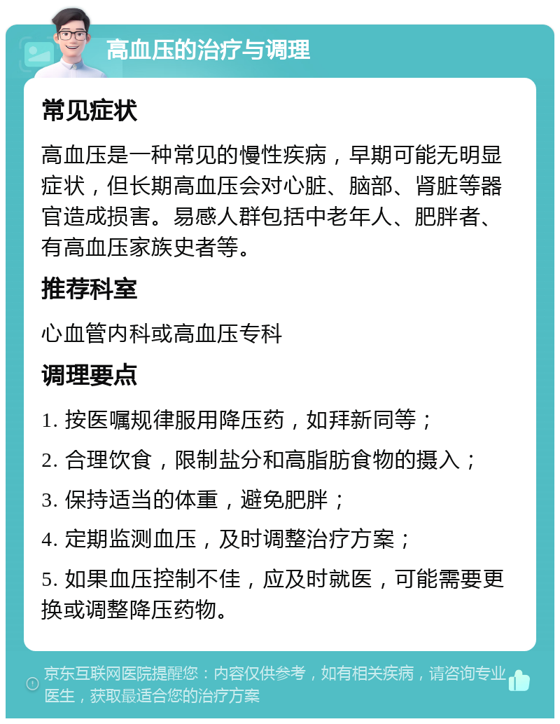 高血压的治疗与调理 常见症状 高血压是一种常见的慢性疾病，早期可能无明显症状，但长期高血压会对心脏、脑部、肾脏等器官造成损害。易感人群包括中老年人、肥胖者、有高血压家族史者等。 推荐科室 心血管内科或高血压专科 调理要点 1. 按医嘱规律服用降压药，如拜新同等； 2. 合理饮食，限制盐分和高脂肪食物的摄入； 3. 保持适当的体重，避免肥胖； 4. 定期监测血压，及时调整治疗方案； 5. 如果血压控制不佳，应及时就医，可能需要更换或调整降压药物。