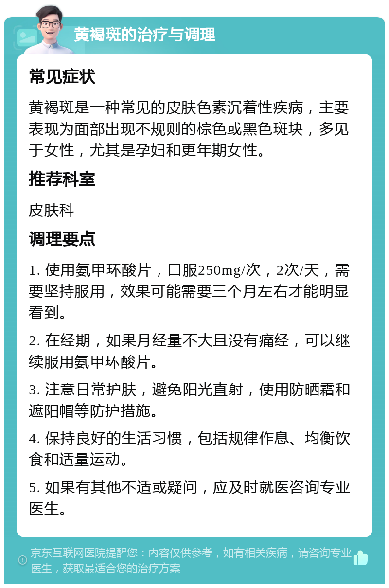 黄褐斑的治疗与调理 常见症状 黄褐斑是一种常见的皮肤色素沉着性疾病，主要表现为面部出现不规则的棕色或黑色斑块，多见于女性，尤其是孕妇和更年期女性。 推荐科室 皮肤科 调理要点 1. 使用氨甲环酸片，口服250mg/次，2次/天，需要坚持服用，效果可能需要三个月左右才能明显看到。 2. 在经期，如果月经量不大且没有痛经，可以继续服用氨甲环酸片。 3. 注意日常护肤，避免阳光直射，使用防晒霜和遮阳帽等防护措施。 4. 保持良好的生活习惯，包括规律作息、均衡饮食和适量运动。 5. 如果有其他不适或疑问，应及时就医咨询专业医生。