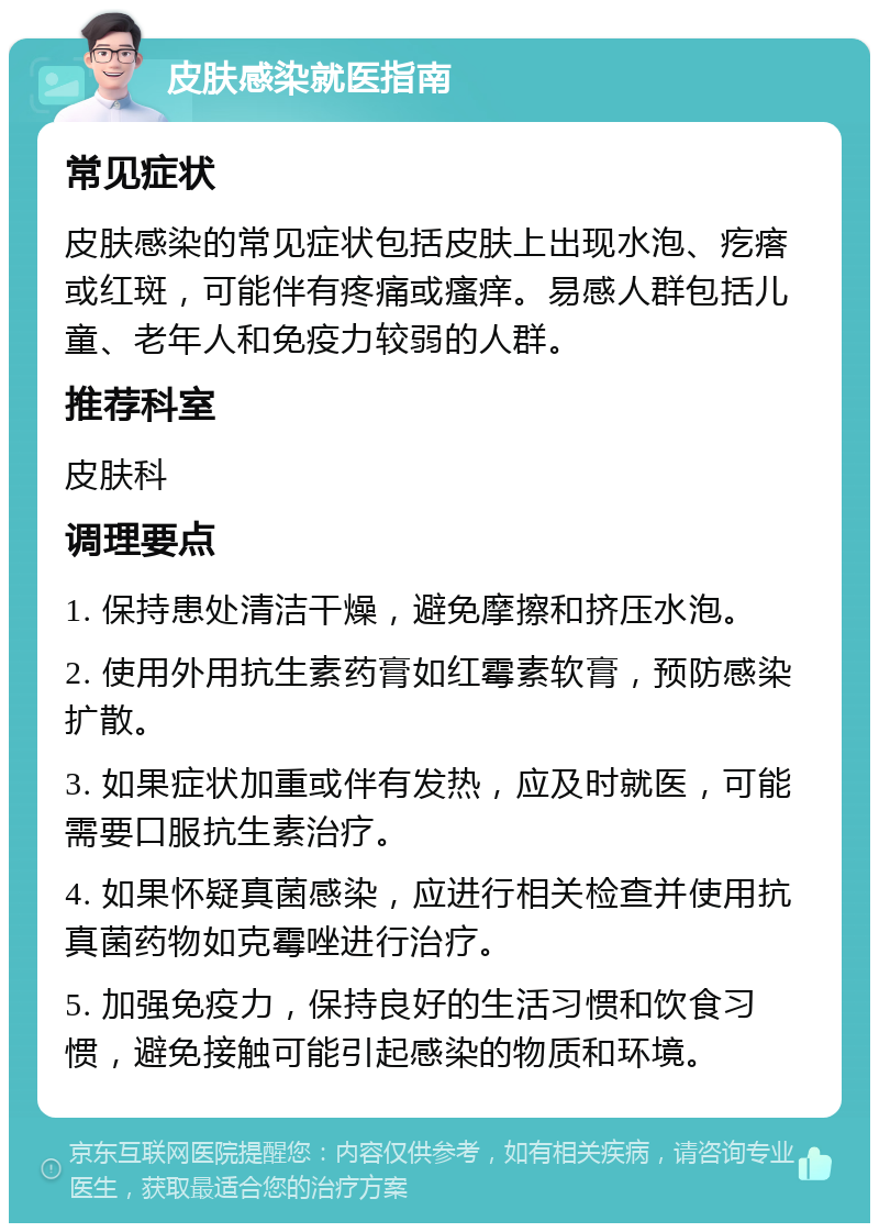 皮肤感染就医指南 常见症状 皮肤感染的常见症状包括皮肤上出现水泡、疙瘩或红斑，可能伴有疼痛或瘙痒。易感人群包括儿童、老年人和免疫力较弱的人群。 推荐科室 皮肤科 调理要点 1. 保持患处清洁干燥，避免摩擦和挤压水泡。 2. 使用外用抗生素药膏如红霉素软膏，预防感染扩散。 3. 如果症状加重或伴有发热，应及时就医，可能需要口服抗生素治疗。 4. 如果怀疑真菌感染，应进行相关检查并使用抗真菌药物如克霉唑进行治疗。 5. 加强免疫力，保持良好的生活习惯和饮食习惯，避免接触可能引起感染的物质和环境。