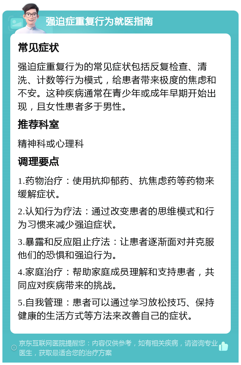 强迫症重复行为就医指南 常见症状 强迫症重复行为的常见症状包括反复检查、清洗、计数等行为模式，给患者带来极度的焦虑和不安。这种疾病通常在青少年或成年早期开始出现，且女性患者多于男性。 推荐科室 精神科或心理科 调理要点 1.药物治疗：使用抗抑郁药、抗焦虑药等药物来缓解症状。 2.认知行为疗法：通过改变患者的思维模式和行为习惯来减少强迫症状。 3.暴露和反应阻止疗法：让患者逐渐面对并克服他们的恐惧和强迫行为。 4.家庭治疗：帮助家庭成员理解和支持患者，共同应对疾病带来的挑战。 5.自我管理：患者可以通过学习放松技巧、保持健康的生活方式等方法来改善自己的症状。