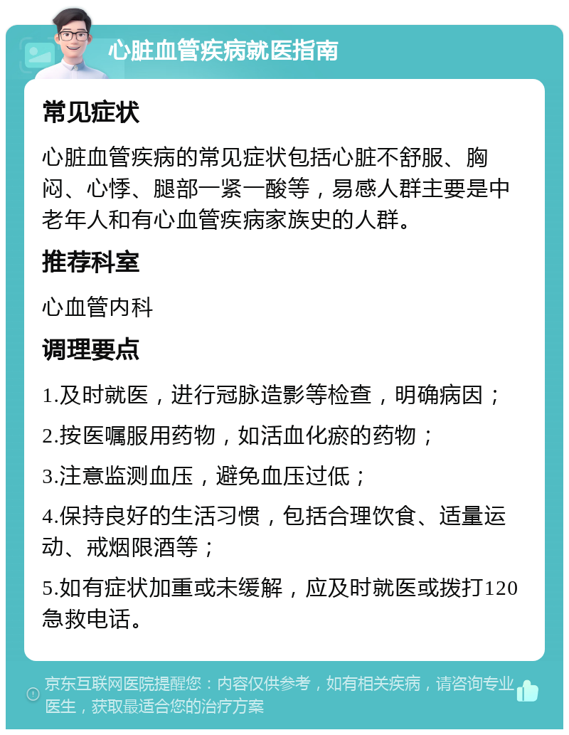 心脏血管疾病就医指南 常见症状 心脏血管疾病的常见症状包括心脏不舒服、胸闷、心悸、腿部一紧一酸等，易感人群主要是中老年人和有心血管疾病家族史的人群。 推荐科室 心血管内科 调理要点 1.及时就医，进行冠脉造影等检查，明确病因； 2.按医嘱服用药物，如活血化瘀的药物； 3.注意监测血压，避免血压过低； 4.保持良好的生活习惯，包括合理饮食、适量运动、戒烟限酒等； 5.如有症状加重或未缓解，应及时就医或拨打120急救电话。