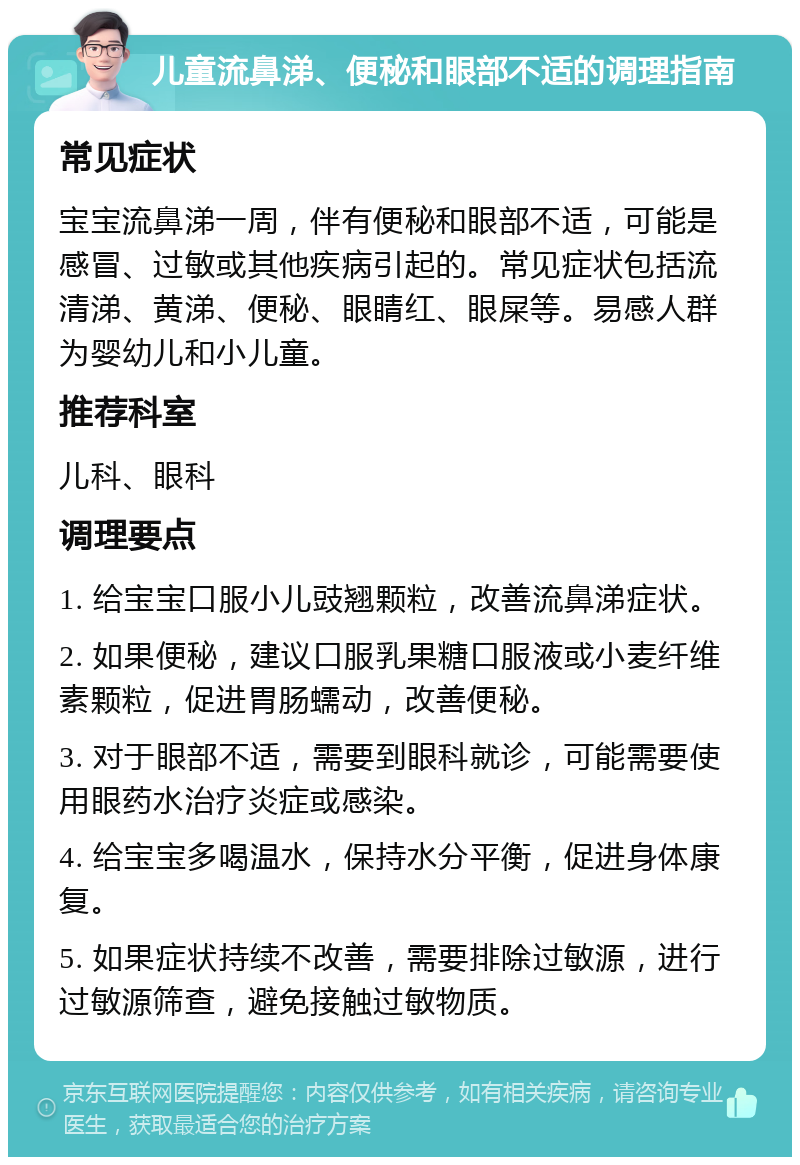 儿童流鼻涕、便秘和眼部不适的调理指南 常见症状 宝宝流鼻涕一周，伴有便秘和眼部不适，可能是感冒、过敏或其他疾病引起的。常见症状包括流清涕、黄涕、便秘、眼睛红、眼屎等。易感人群为婴幼儿和小儿童。 推荐科室 儿科、眼科 调理要点 1. 给宝宝口服小儿豉翘颗粒，改善流鼻涕症状。 2. 如果便秘，建议口服乳果糖口服液或小麦纤维素颗粒，促进胃肠蠕动，改善便秘。 3. 对于眼部不适，需要到眼科就诊，可能需要使用眼药水治疗炎症或感染。 4. 给宝宝多喝温水，保持水分平衡，促进身体康复。 5. 如果症状持续不改善，需要排除过敏源，进行过敏源筛查，避免接触过敏物质。