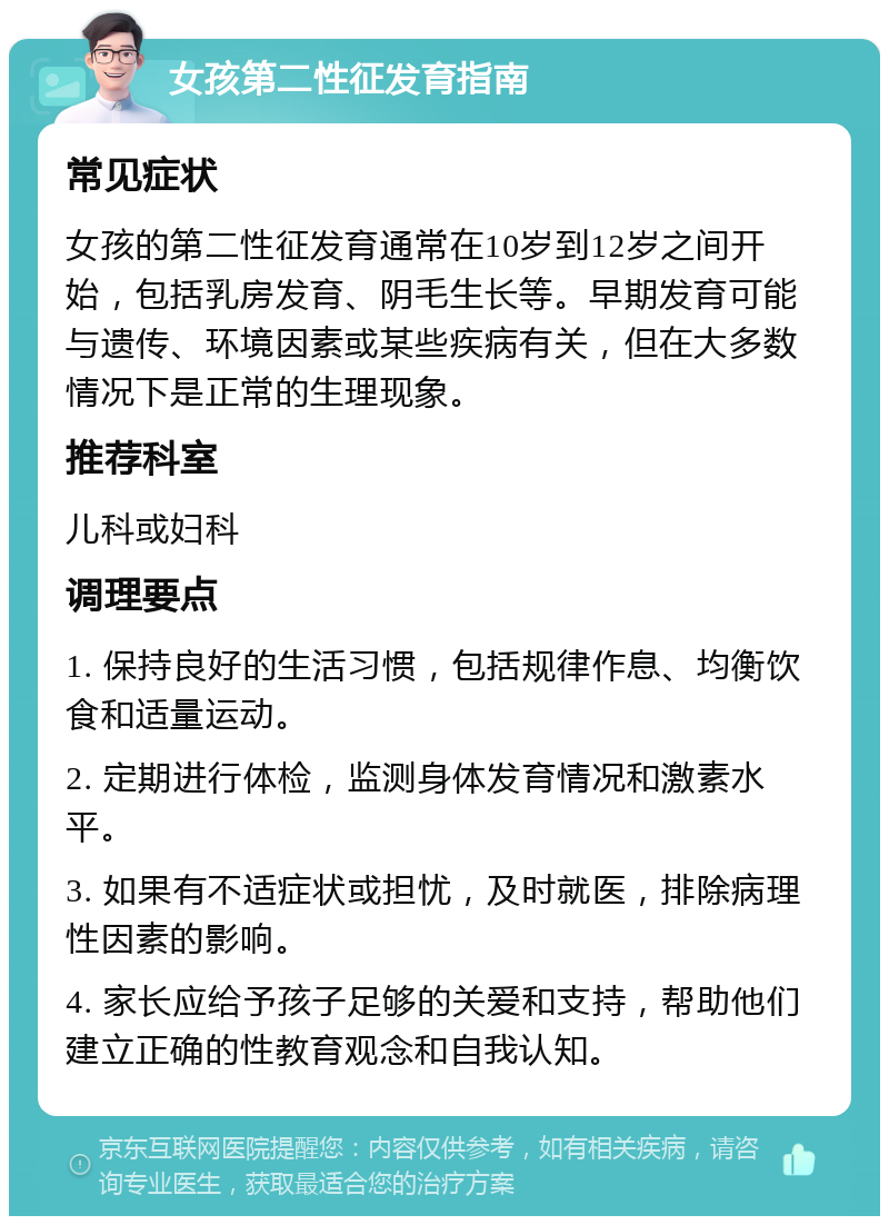 女孩第二性征发育指南 常见症状 女孩的第二性征发育通常在10岁到12岁之间开始，包括乳房发育、阴毛生长等。早期发育可能与遗传、环境因素或某些疾病有关，但在大多数情况下是正常的生理现象。 推荐科室 儿科或妇科 调理要点 1. 保持良好的生活习惯，包括规律作息、均衡饮食和适量运动。 2. 定期进行体检，监测身体发育情况和激素水平。 3. 如果有不适症状或担忧，及时就医，排除病理性因素的影响。 4. 家长应给予孩子足够的关爱和支持，帮助他们建立正确的性教育观念和自我认知。