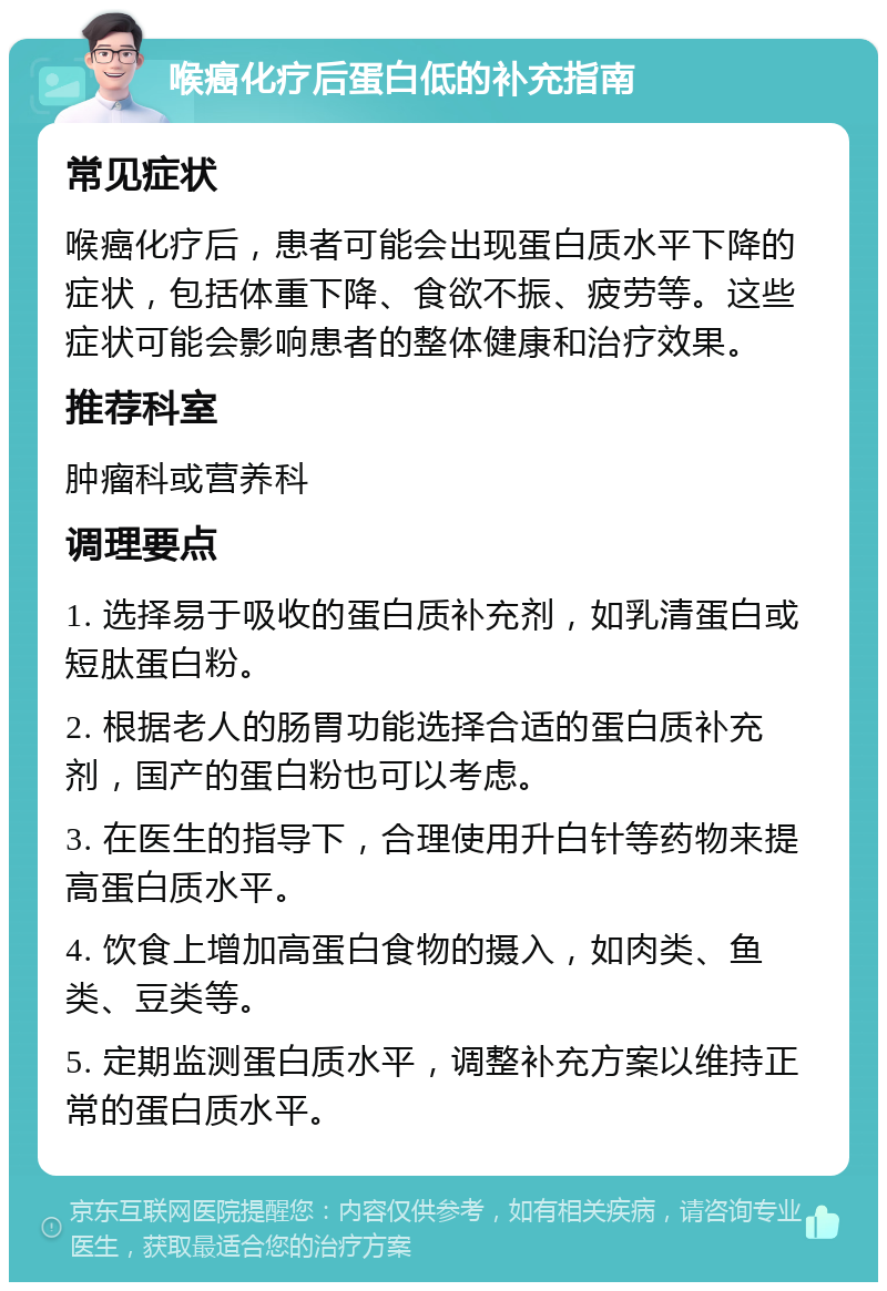 喉癌化疗后蛋白低的补充指南 常见症状 喉癌化疗后，患者可能会出现蛋白质水平下降的症状，包括体重下降、食欲不振、疲劳等。这些症状可能会影响患者的整体健康和治疗效果。 推荐科室 肿瘤科或营养科 调理要点 1. 选择易于吸收的蛋白质补充剂，如乳清蛋白或短肽蛋白粉。 2. 根据老人的肠胃功能选择合适的蛋白质补充剂，国产的蛋白粉也可以考虑。 3. 在医生的指导下，合理使用升白针等药物来提高蛋白质水平。 4. 饮食上增加高蛋白食物的摄入，如肉类、鱼类、豆类等。 5. 定期监测蛋白质水平，调整补充方案以维持正常的蛋白质水平。