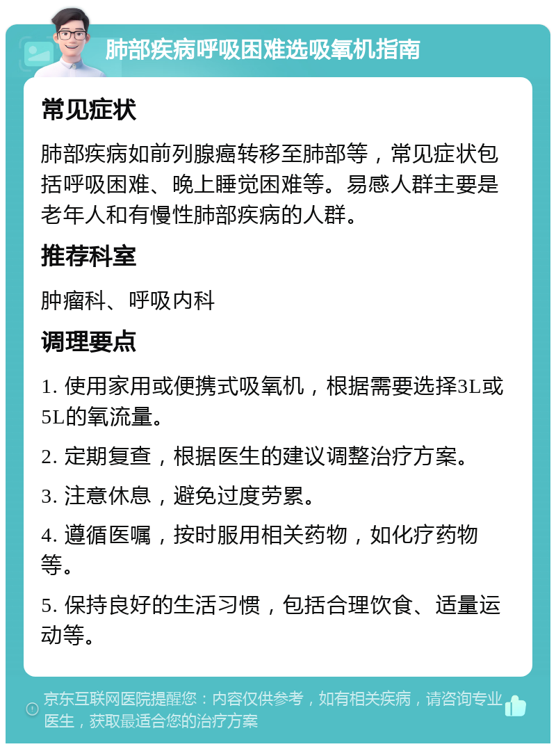 肺部疾病呼吸困难选吸氧机指南 常见症状 肺部疾病如前列腺癌转移至肺部等，常见症状包括呼吸困难、晚上睡觉困难等。易感人群主要是老年人和有慢性肺部疾病的人群。 推荐科室 肿瘤科、呼吸内科 调理要点 1. 使用家用或便携式吸氧机，根据需要选择3L或5L的氧流量。 2. 定期复查，根据医生的建议调整治疗方案。 3. 注意休息，避免过度劳累。 4. 遵循医嘱，按时服用相关药物，如化疗药物等。 5. 保持良好的生活习惯，包括合理饮食、适量运动等。