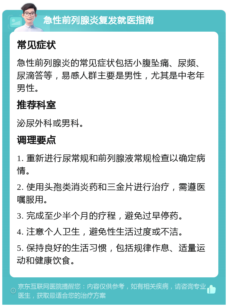 急性前列腺炎复发就医指南 常见症状 急性前列腺炎的常见症状包括小腹坠痛、尿频、尿滴答等，易感人群主要是男性，尤其是中老年男性。 推荐科室 泌尿外科或男科。 调理要点 1. 重新进行尿常规和前列腺液常规检查以确定病情。 2. 使用头孢类消炎药和三金片进行治疗，需遵医嘱服用。 3. 完成至少半个月的疗程，避免过早停药。 4. 注意个人卫生，避免性生活过度或不洁。 5. 保持良好的生活习惯，包括规律作息、适量运动和健康饮食。