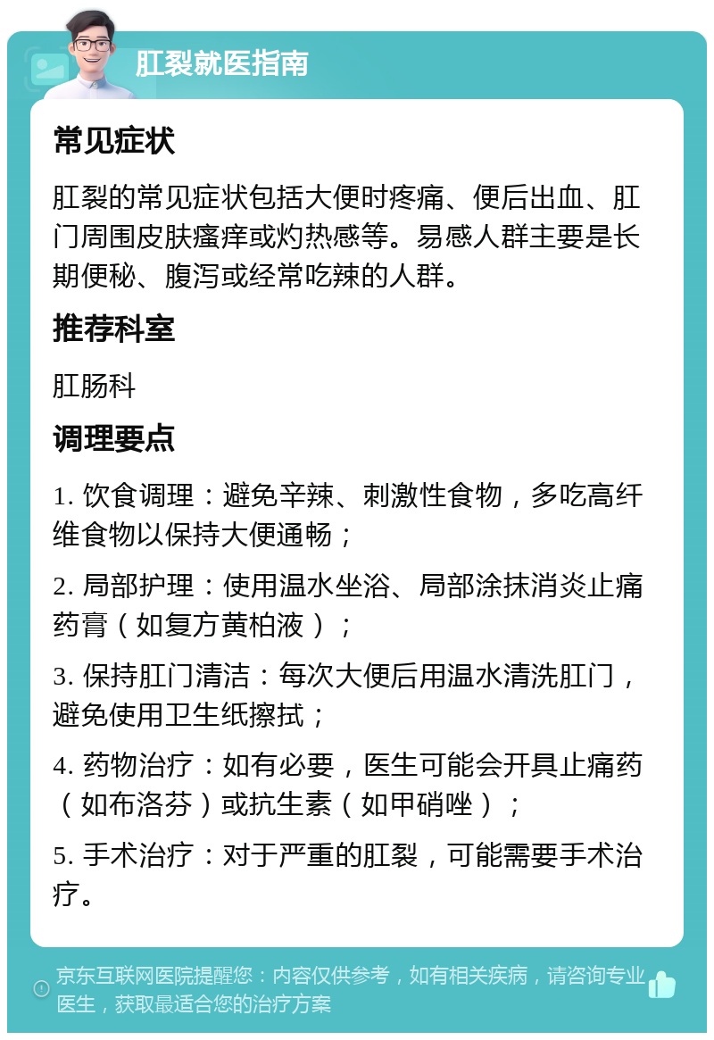 肛裂就医指南 常见症状 肛裂的常见症状包括大便时疼痛、便后出血、肛门周围皮肤瘙痒或灼热感等。易感人群主要是长期便秘、腹泻或经常吃辣的人群。 推荐科室 肛肠科 调理要点 1. 饮食调理：避免辛辣、刺激性食物，多吃高纤维食物以保持大便通畅； 2. 局部护理：使用温水坐浴、局部涂抹消炎止痛药膏（如复方黄柏液）； 3. 保持肛门清洁：每次大便后用温水清洗肛门，避免使用卫生纸擦拭； 4. 药物治疗：如有必要，医生可能会开具止痛药（如布洛芬）或抗生素（如甲硝唑）； 5. 手术治疗：对于严重的肛裂，可能需要手术治疗。