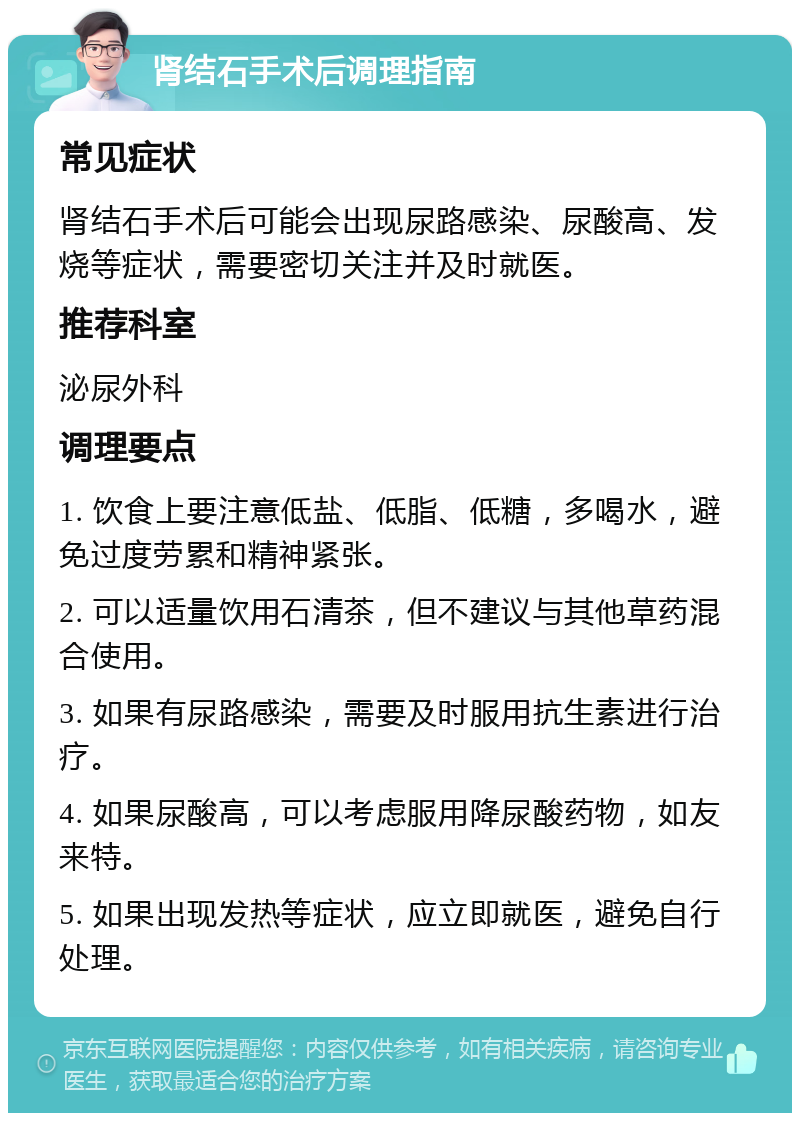 肾结石手术后调理指南 常见症状 肾结石手术后可能会出现尿路感染、尿酸高、发烧等症状，需要密切关注并及时就医。 推荐科室 泌尿外科 调理要点 1. 饮食上要注意低盐、低脂、低糖，多喝水，避免过度劳累和精神紧张。 2. 可以适量饮用石清茶，但不建议与其他草药混合使用。 3. 如果有尿路感染，需要及时服用抗生素进行治疗。 4. 如果尿酸高，可以考虑服用降尿酸药物，如友来特。 5. 如果出现发热等症状，应立即就医，避免自行处理。