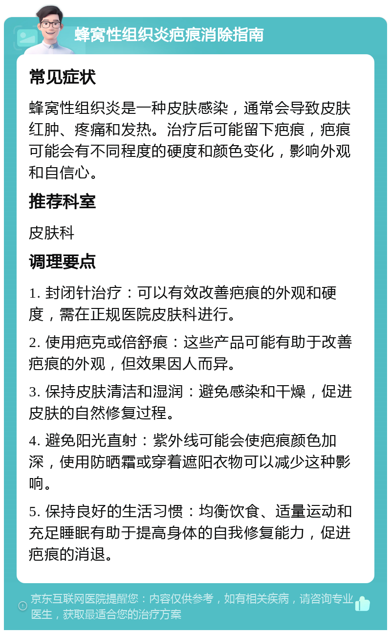 蜂窝性组织炎疤痕消除指南 常见症状 蜂窝性组织炎是一种皮肤感染，通常会导致皮肤红肿、疼痛和发热。治疗后可能留下疤痕，疤痕可能会有不同程度的硬度和颜色变化，影响外观和自信心。 推荐科室 皮肤科 调理要点 1. 封闭针治疗：可以有效改善疤痕的外观和硬度，需在正规医院皮肤科进行。 2. 使用疤克或倍舒痕：这些产品可能有助于改善疤痕的外观，但效果因人而异。 3. 保持皮肤清洁和湿润：避免感染和干燥，促进皮肤的自然修复过程。 4. 避免阳光直射：紫外线可能会使疤痕颜色加深，使用防晒霜或穿着遮阳衣物可以减少这种影响。 5. 保持良好的生活习惯：均衡饮食、适量运动和充足睡眠有助于提高身体的自我修复能力，促进疤痕的消退。