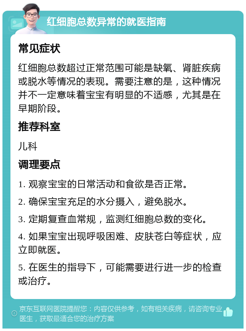 红细胞总数异常的就医指南 常见症状 红细胞总数超过正常范围可能是缺氧、肾脏疾病或脱水等情况的表现。需要注意的是，这种情况并不一定意味着宝宝有明显的不适感，尤其是在早期阶段。 推荐科室 儿科 调理要点 1. 观察宝宝的日常活动和食欲是否正常。 2. 确保宝宝充足的水分摄入，避免脱水。 3. 定期复查血常规，监测红细胞总数的变化。 4. 如果宝宝出现呼吸困难、皮肤苍白等症状，应立即就医。 5. 在医生的指导下，可能需要进行进一步的检查或治疗。