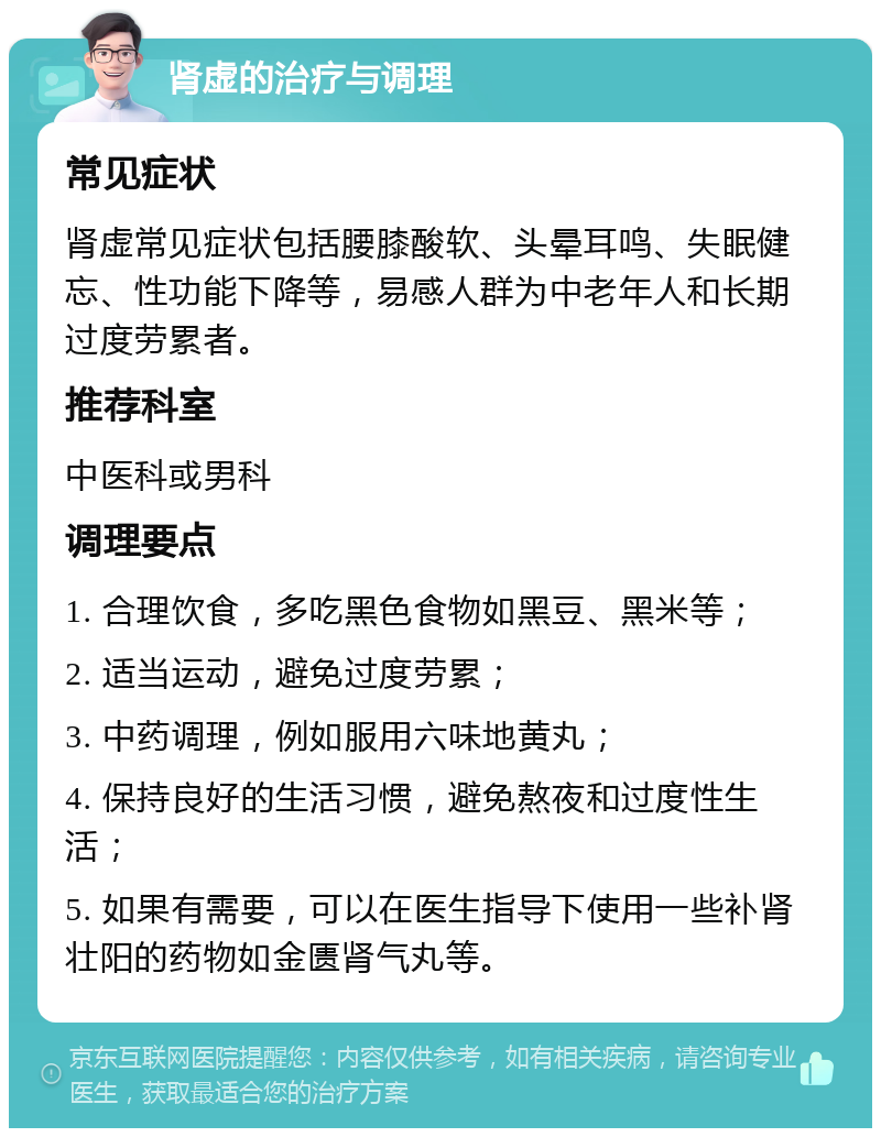 肾虚的治疗与调理 常见症状 肾虚常见症状包括腰膝酸软、头晕耳鸣、失眠健忘、性功能下降等，易感人群为中老年人和长期过度劳累者。 推荐科室 中医科或男科 调理要点 1. 合理饮食，多吃黑色食物如黑豆、黑米等； 2. 适当运动，避免过度劳累； 3. 中药调理，例如服用六味地黄丸； 4. 保持良好的生活习惯，避免熬夜和过度性生活； 5. 如果有需要，可以在医生指导下使用一些补肾壮阳的药物如金匮肾气丸等。