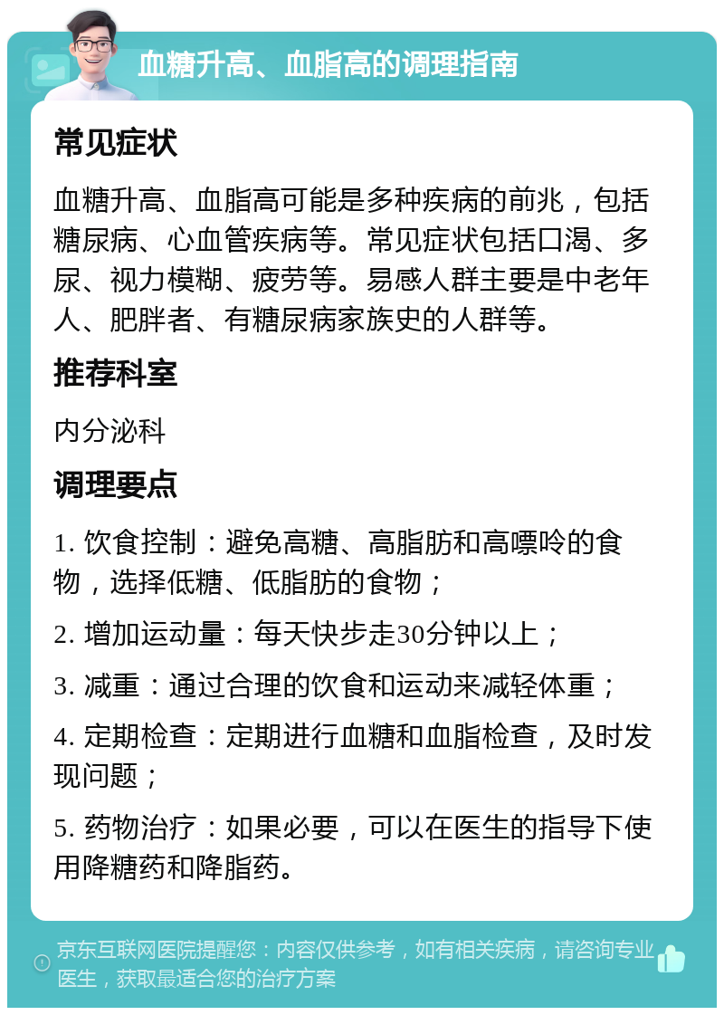 血糖升高、血脂高的调理指南 常见症状 血糖升高、血脂高可能是多种疾病的前兆，包括糖尿病、心血管疾病等。常见症状包括口渴、多尿、视力模糊、疲劳等。易感人群主要是中老年人、肥胖者、有糖尿病家族史的人群等。 推荐科室 内分泌科 调理要点 1. 饮食控制：避免高糖、高脂肪和高嘌呤的食物，选择低糖、低脂肪的食物； 2. 增加运动量：每天快步走30分钟以上； 3. 减重：通过合理的饮食和运动来减轻体重； 4. 定期检查：定期进行血糖和血脂检查，及时发现问题； 5. 药物治疗：如果必要，可以在医生的指导下使用降糖药和降脂药。