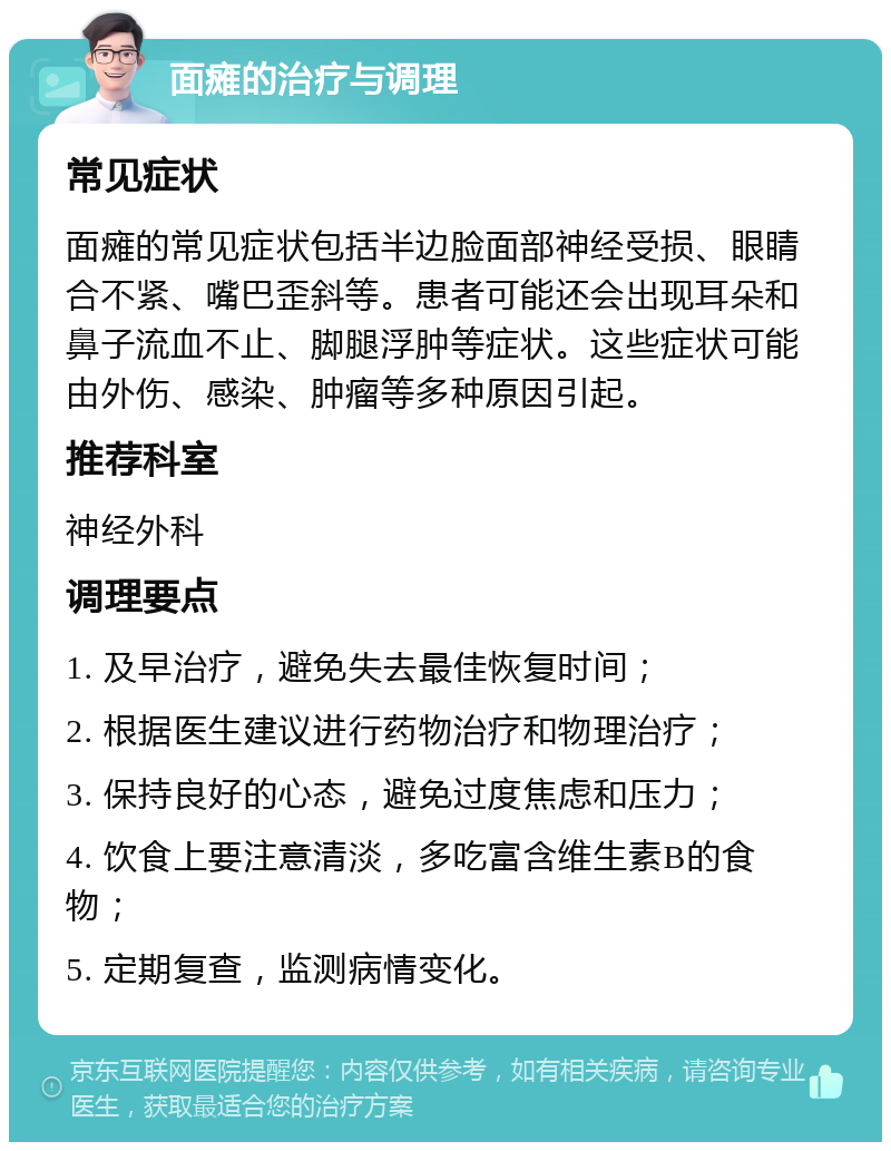 面瘫的治疗与调理 常见症状 面瘫的常见症状包括半边脸面部神经受损、眼睛合不紧、嘴巴歪斜等。患者可能还会出现耳朵和鼻子流血不止、脚腿浮肿等症状。这些症状可能由外伤、感染、肿瘤等多种原因引起。 推荐科室 神经外科 调理要点 1. 及早治疗，避免失去最佳恢复时间； 2. 根据医生建议进行药物治疗和物理治疗； 3. 保持良好的心态，避免过度焦虑和压力； 4. 饮食上要注意清淡，多吃富含维生素B的食物； 5. 定期复查，监测病情变化。