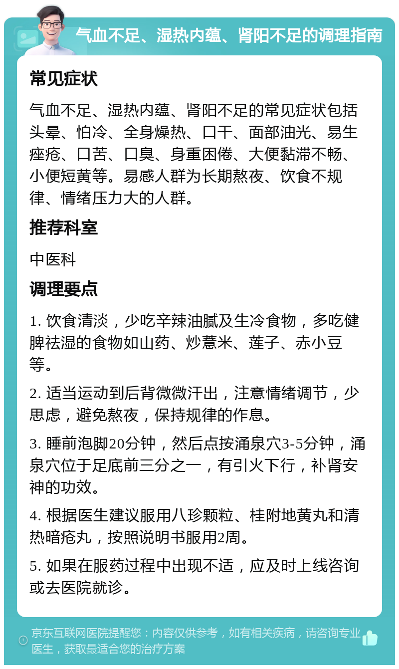 气血不足、湿热内蕴、肾阳不足的调理指南 常见症状 气血不足、湿热内蕴、肾阳不足的常见症状包括头晕、怕冷、全身燥热、口干、面部油光、易生痤疮、口苦、口臭、身重困倦、大便黏滞不畅、小便短黄等。易感人群为长期熬夜、饮食不规律、情绪压力大的人群。 推荐科室 中医科 调理要点 1. 饮食清淡，少吃辛辣油腻及生冷食物，多吃健脾祛湿的食物如山药、炒薏米、莲子、赤小豆等。 2. 适当运动到后背微微汗出，注意情绪调节，少思虑，避免熬夜，保持规律的作息。 3. 睡前泡脚20分钟，然后点按涌泉穴3-5分钟，涌泉穴位于足底前三分之一，有引火下行，补肾安神的功效。 4. 根据医生建议服用八珍颗粒、桂附地黄丸和清热暗疮丸，按照说明书服用2周。 5. 如果在服药过程中出现不适，应及时上线咨询或去医院就诊。