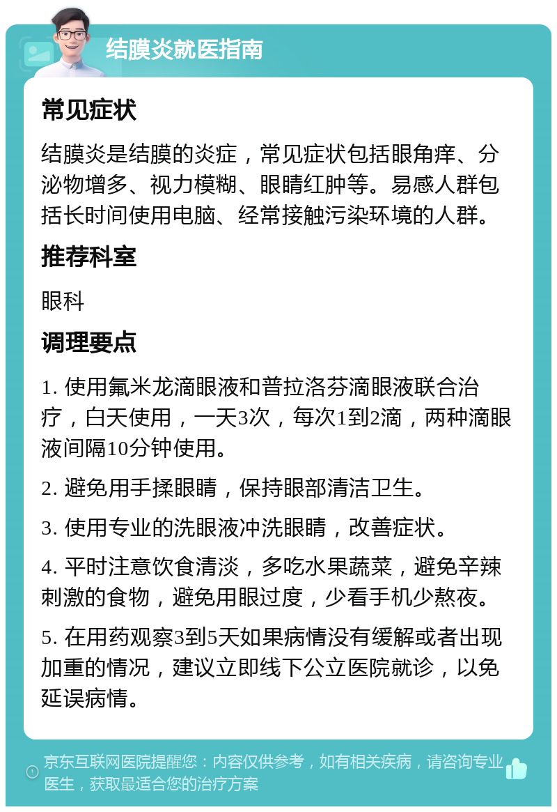 结膜炎就医指南 常见症状 结膜炎是结膜的炎症，常见症状包括眼角痒、分泌物增多、视力模糊、眼睛红肿等。易感人群包括长时间使用电脑、经常接触污染环境的人群。 推荐科室 眼科 调理要点 1. 使用氟米龙滴眼液和普拉洛芬滴眼液联合治疗，白天使用，一天3次，每次1到2滴，两种滴眼液间隔10分钟使用。 2. 避免用手揉眼睛，保持眼部清洁卫生。 3. 使用专业的洗眼液冲洗眼睛，改善症状。 4. 平时注意饮食清淡，多吃水果蔬菜，避免辛辣刺激的食物，避免用眼过度，少看手机少熬夜。 5. 在用药观察3到5天如果病情没有缓解或者出现加重的情况，建议立即线下公立医院就诊，以免延误病情。