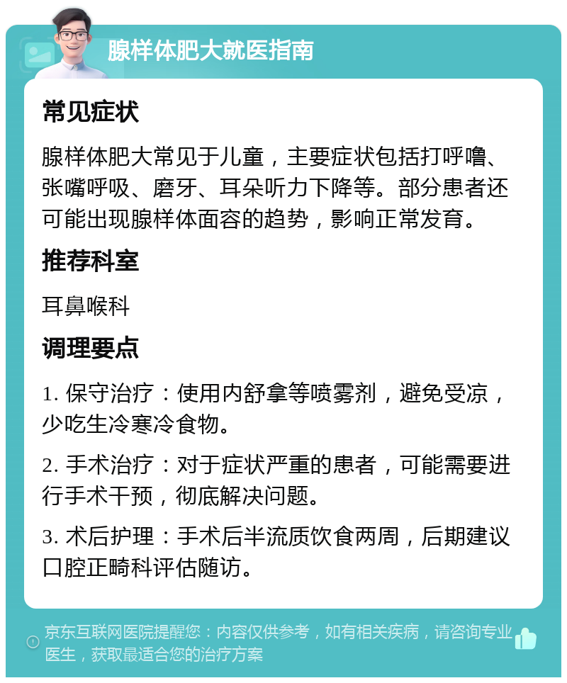 腺样体肥大就医指南 常见症状 腺样体肥大常见于儿童，主要症状包括打呼噜、张嘴呼吸、磨牙、耳朵听力下降等。部分患者还可能出现腺样体面容的趋势，影响正常发育。 推荐科室 耳鼻喉科 调理要点 1. 保守治疗：使用内舒拿等喷雾剂，避免受凉，少吃生冷寒冷食物。 2. 手术治疗：对于症状严重的患者，可能需要进行手术干预，彻底解决问题。 3. 术后护理：手术后半流质饮食两周，后期建议口腔正畸科评估随访。