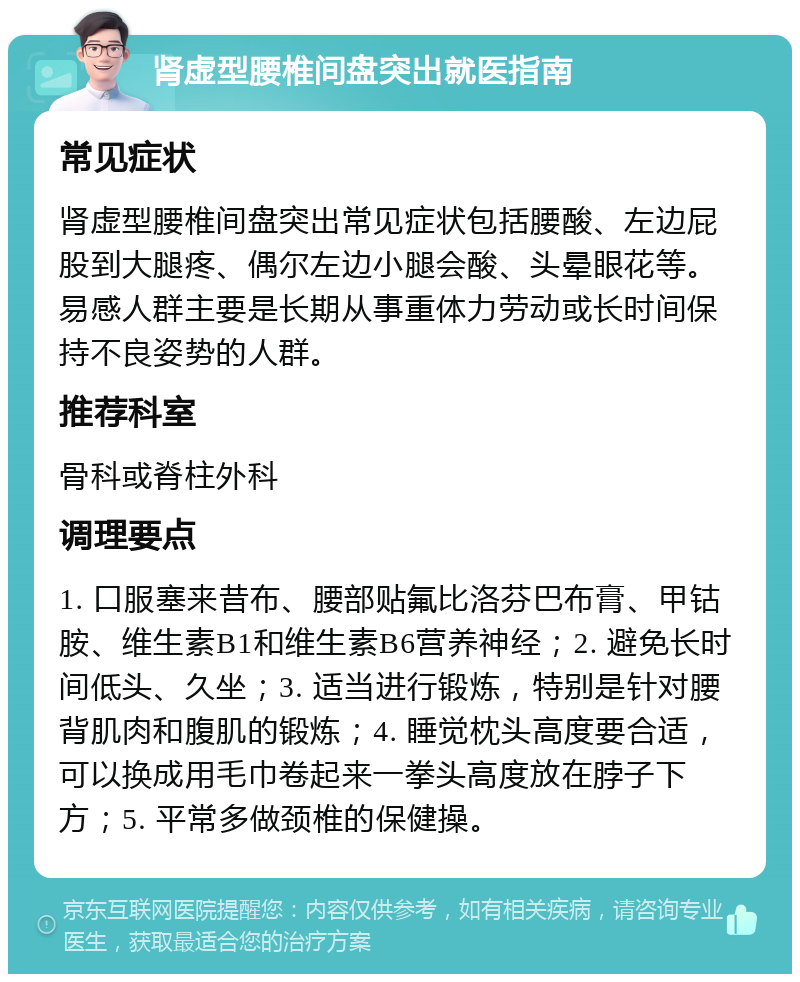 肾虚型腰椎间盘突出就医指南 常见症状 肾虚型腰椎间盘突出常见症状包括腰酸、左边屁股到大腿疼、偶尔左边小腿会酸、头晕眼花等。易感人群主要是长期从事重体力劳动或长时间保持不良姿势的人群。 推荐科室 骨科或脊柱外科 调理要点 1. 口服塞来昔布、腰部贴氟比洛芬巴布膏、甲钴胺、维生素B1和维生素B6营养神经；2. 避免长时间低头、久坐；3. 适当进行锻炼，特别是针对腰背肌肉和腹肌的锻炼；4. 睡觉枕头高度要合适，可以换成用毛巾卷起来一拳头高度放在脖子下方；5. 平常多做颈椎的保健操。