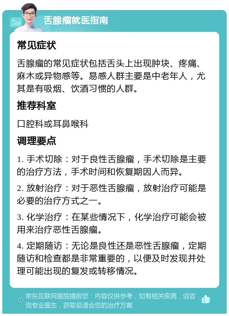 舌腺瘤就医指南 常见症状 舌腺瘤的常见症状包括舌头上出现肿块、疼痛、麻木或异物感等。易感人群主要是中老年人，尤其是有吸烟、饮酒习惯的人群。 推荐科室 口腔科或耳鼻喉科 调理要点 1. 手术切除：对于良性舌腺瘤，手术切除是主要的治疗方法，手术时间和恢复期因人而异。 2. 放射治疗：对于恶性舌腺瘤，放射治疗可能是必要的治疗方式之一。 3. 化学治疗：在某些情况下，化学治疗可能会被用来治疗恶性舌腺瘤。 4. 定期随访：无论是良性还是恶性舌腺瘤，定期随访和检查都是非常重要的，以便及时发现并处理可能出现的复发或转移情况。