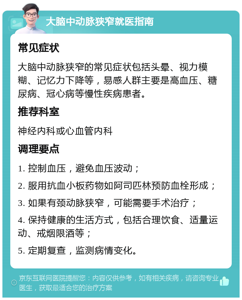 大脑中动脉狭窄就医指南 常见症状 大脑中动脉狭窄的常见症状包括头晕、视力模糊、记忆力下降等，易感人群主要是高血压、糖尿病、冠心病等慢性疾病患者。 推荐科室 神经内科或心血管内科 调理要点 1. 控制血压，避免血压波动； 2. 服用抗血小板药物如阿司匹林预防血栓形成； 3. 如果有颈动脉狭窄，可能需要手术治疗； 4. 保持健康的生活方式，包括合理饮食、适量运动、戒烟限酒等； 5. 定期复查，监测病情变化。