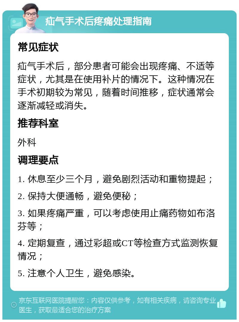 疝气手术后疼痛处理指南 常见症状 疝气手术后，部分患者可能会出现疼痛、不适等症状，尤其是在使用补片的情况下。这种情况在手术初期较为常见，随着时间推移，症状通常会逐渐减轻或消失。 推荐科室 外科 调理要点 1. 休息至少三个月，避免剧烈活动和重物提起； 2. 保持大便通畅，避免便秘； 3. 如果疼痛严重，可以考虑使用止痛药物如布洛芬等； 4. 定期复查，通过彩超或CT等检查方式监测恢复情况； 5. 注意个人卫生，避免感染。