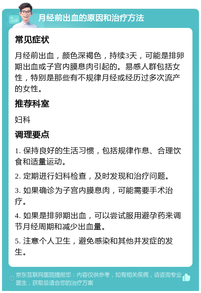 月经前出血的原因和治疗方法 常见症状 月经前出血，颜色深褐色，持续3天，可能是排卵期出血或子宫内膜息肉引起的。易感人群包括女性，特别是那些有不规律月经或经历过多次流产的女性。 推荐科室 妇科 调理要点 1. 保持良好的生活习惯，包括规律作息、合理饮食和适量运动。 2. 定期进行妇科检查，及时发现和治疗问题。 3. 如果确诊为子宫内膜息肉，可能需要手术治疗。 4. 如果是排卵期出血，可以尝试服用避孕药来调节月经周期和减少出血量。 5. 注意个人卫生，避免感染和其他并发症的发生。