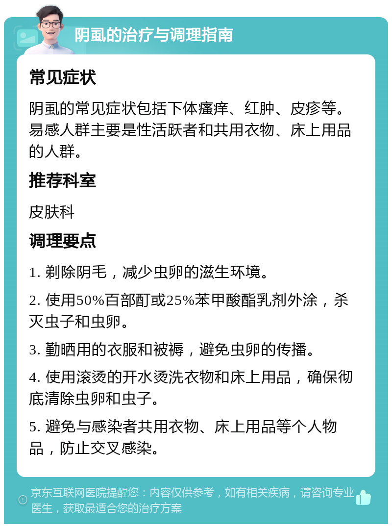 阴虱的治疗与调理指南 常见症状 阴虱的常见症状包括下体瘙痒、红肿、皮疹等。易感人群主要是性活跃者和共用衣物、床上用品的人群。 推荐科室 皮肤科 调理要点 1. 剃除阴毛，减少虫卵的滋生环境。 2. 使用50%百部酊或25%苯甲酸酯乳剂外涂，杀灭虫子和虫卵。 3. 勤晒用的衣服和被褥，避免虫卵的传播。 4. 使用滚烫的开水烫洗衣物和床上用品，确保彻底清除虫卵和虫子。 5. 避免与感染者共用衣物、床上用品等个人物品，防止交叉感染。