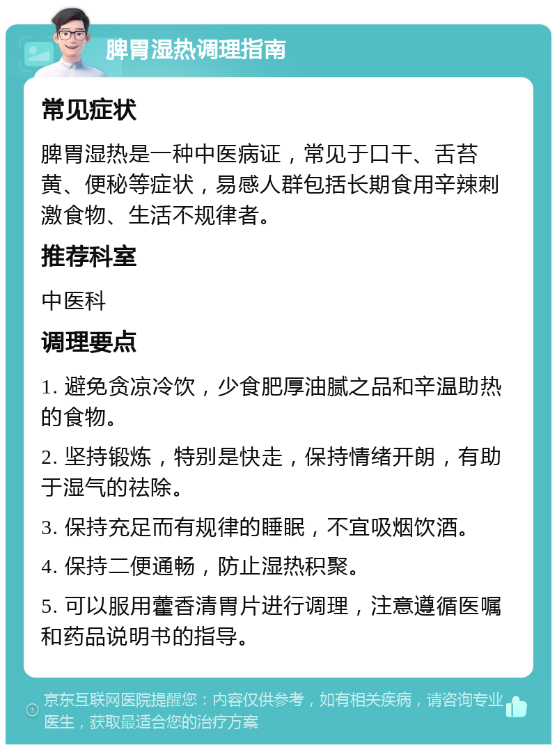 脾胃湿热调理指南 常见症状 脾胃湿热是一种中医病证，常见于口干、舌苔黄、便秘等症状，易感人群包括长期食用辛辣刺激食物、生活不规律者。 推荐科室 中医科 调理要点 1. 避免贪凉冷饮，少食肥厚油腻之品和辛温助热的食物。 2. 坚持锻炼，特别是快走，保持情绪开朗，有助于湿气的祛除。 3. 保持充足而有规律的睡眠，不宜吸烟饮酒。 4. 保持二便通畅，防止湿热积聚。 5. 可以服用藿香清胃片进行调理，注意遵循医嘱和药品说明书的指导。