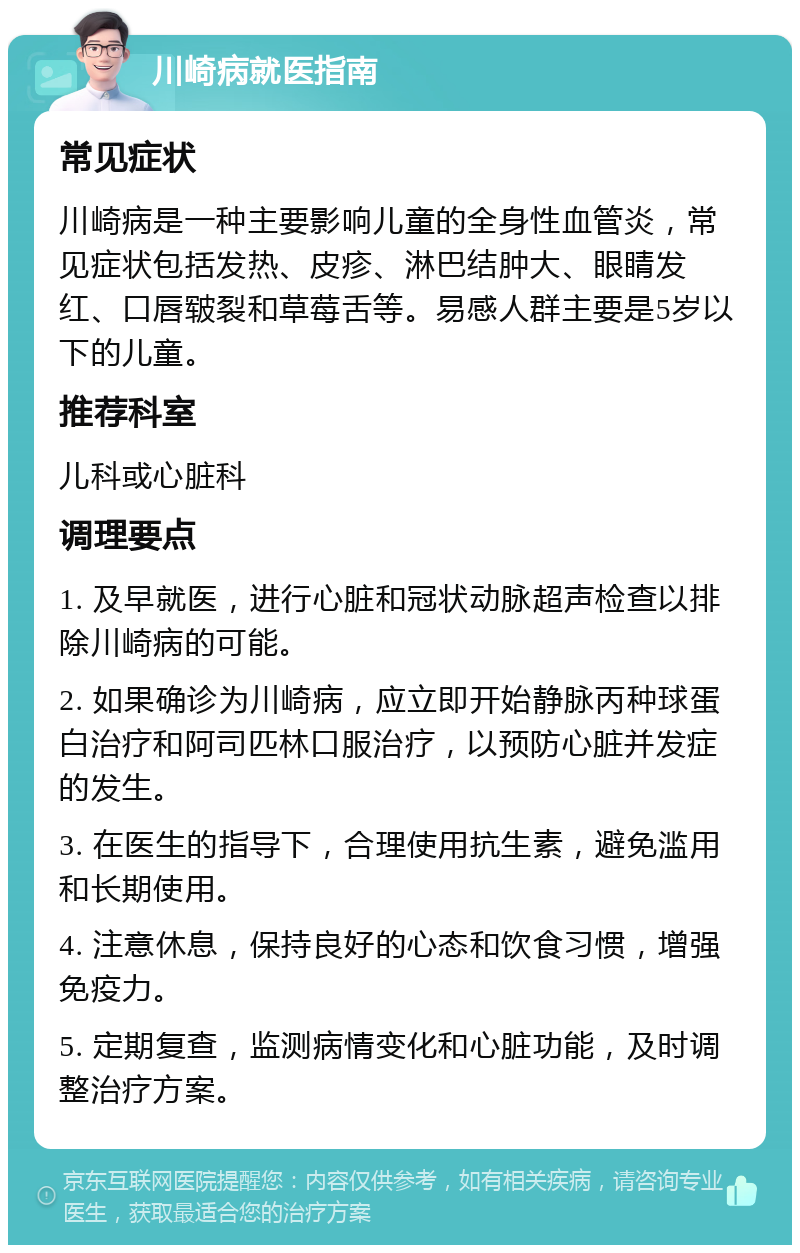 川崎病就医指南 常见症状 川崎病是一种主要影响儿童的全身性血管炎，常见症状包括发热、皮疹、淋巴结肿大、眼睛发红、口唇皲裂和草莓舌等。易感人群主要是5岁以下的儿童。 推荐科室 儿科或心脏科 调理要点 1. 及早就医，进行心脏和冠状动脉超声检查以排除川崎病的可能。 2. 如果确诊为川崎病，应立即开始静脉丙种球蛋白治疗和阿司匹林口服治疗，以预防心脏并发症的发生。 3. 在医生的指导下，合理使用抗生素，避免滥用和长期使用。 4. 注意休息，保持良好的心态和饮食习惯，增强免疫力。 5. 定期复查，监测病情变化和心脏功能，及时调整治疗方案。