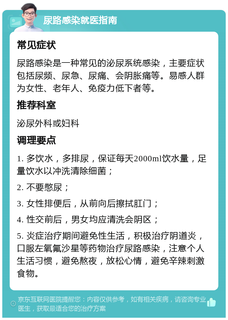 尿路感染就医指南 常见症状 尿路感染是一种常见的泌尿系统感染，主要症状包括尿频、尿急、尿痛、会阴胀痛等。易感人群为女性、老年人、免疫力低下者等。 推荐科室 泌尿外科或妇科 调理要点 1. 多饮水，多排尿，保证每天2000ml饮水量，足量饮水以冲洗清除细菌； 2. 不要憋尿； 3. 女性排便后，从前向后擦拭肛门； 4. 性交前后，男女均应清洗会阴区； 5. 炎症治疗期间避免性生活，积极治疗阴道炎，口服左氧氟沙星等药物治疗尿路感染，注意个人生活习惯，避免熬夜，放松心情，避免辛辣刺激食物。