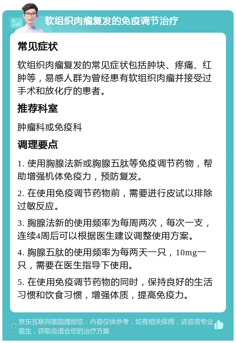 软组织肉瘤复发的免疫调节治疗 常见症状 软组织肉瘤复发的常见症状包括肿块、疼痛、红肿等，易感人群为曾经患有软组织肉瘤并接受过手术和放化疗的患者。 推荐科室 肿瘤科或免疫科 调理要点 1. 使用胸腺法新或胸腺五肽等免疫调节药物，帮助增强机体免疫力，预防复发。 2. 在使用免疫调节药物前，需要进行皮试以排除过敏反应。 3. 胸腺法新的使用频率为每周两次，每次一支，连续4周后可以根据医生建议调整使用方案。 4. 胸腺五肽的使用频率为每两天一只，10mg一只，需要在医生指导下使用。 5. 在使用免疫调节药物的同时，保持良好的生活习惯和饮食习惯，增强体质，提高免疫力。