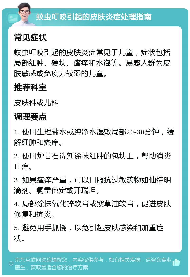蚊虫叮咬引起的皮肤炎症处理指南 常见症状 蚊虫叮咬引起的皮肤炎症常见于儿童，症状包括局部红肿、硬块、瘙痒和水泡等。易感人群为皮肤敏感或免疫力较弱的儿童。 推荐科室 皮肤科或儿科 调理要点 1. 使用生理盐水或纯净水湿敷局部20-30分钟，缓解红肿和瘙痒。 2. 使用炉甘石洗剂涂抹红肿的包块上，帮助消炎止痒。 3. 如果瘙痒严重，可以口服抗过敏药物如仙特明滴剂、氯雷他定或开瑞坦。 4. 局部涂抹氧化锌软膏或紫草油软膏，促进皮肤修复和抗炎。 5. 避免用手抓挠，以免引起皮肤感染和加重症状。