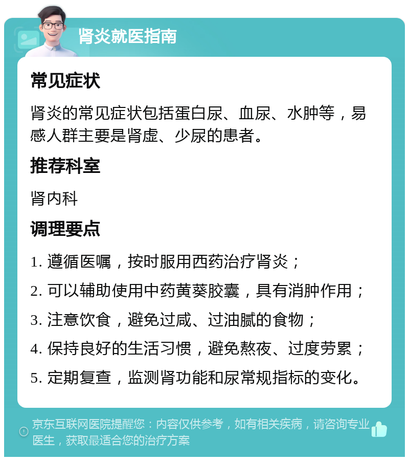 肾炎就医指南 常见症状 肾炎的常见症状包括蛋白尿、血尿、水肿等，易感人群主要是肾虚、少尿的患者。 推荐科室 肾内科 调理要点 1. 遵循医嘱，按时服用西药治疗肾炎； 2. 可以辅助使用中药黄葵胶囊，具有消肿作用； 3. 注意饮食，避免过咸、过油腻的食物； 4. 保持良好的生活习惯，避免熬夜、过度劳累； 5. 定期复查，监测肾功能和尿常规指标的变化。