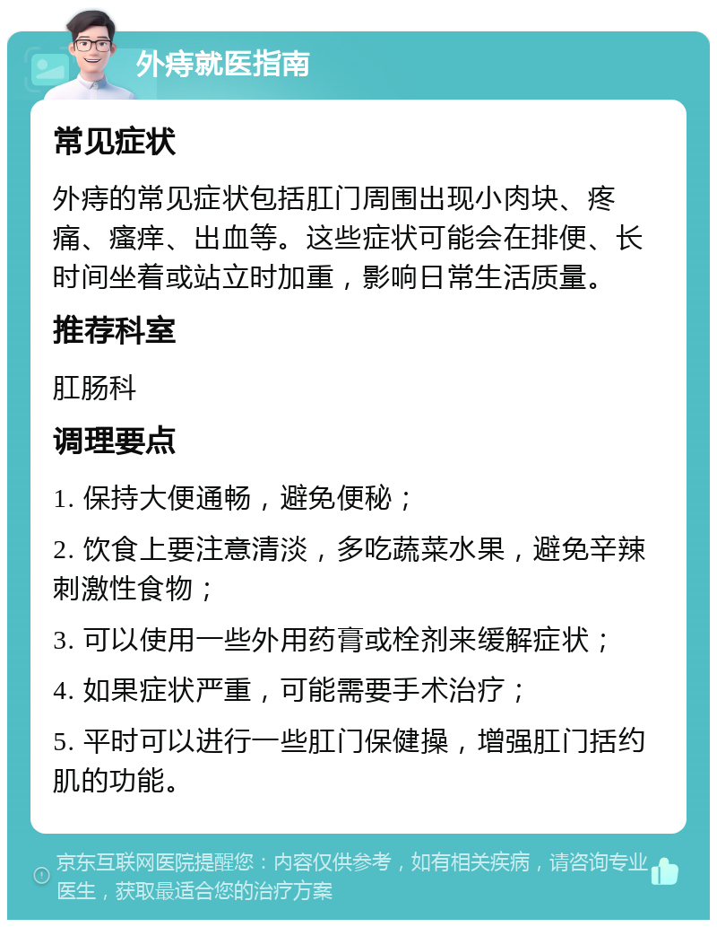 外痔就医指南 常见症状 外痔的常见症状包括肛门周围出现小肉块、疼痛、瘙痒、出血等。这些症状可能会在排便、长时间坐着或站立时加重，影响日常生活质量。 推荐科室 肛肠科 调理要点 1. 保持大便通畅，避免便秘； 2. 饮食上要注意清淡，多吃蔬菜水果，避免辛辣刺激性食物； 3. 可以使用一些外用药膏或栓剂来缓解症状； 4. 如果症状严重，可能需要手术治疗； 5. 平时可以进行一些肛门保健操，增强肛门括约肌的功能。