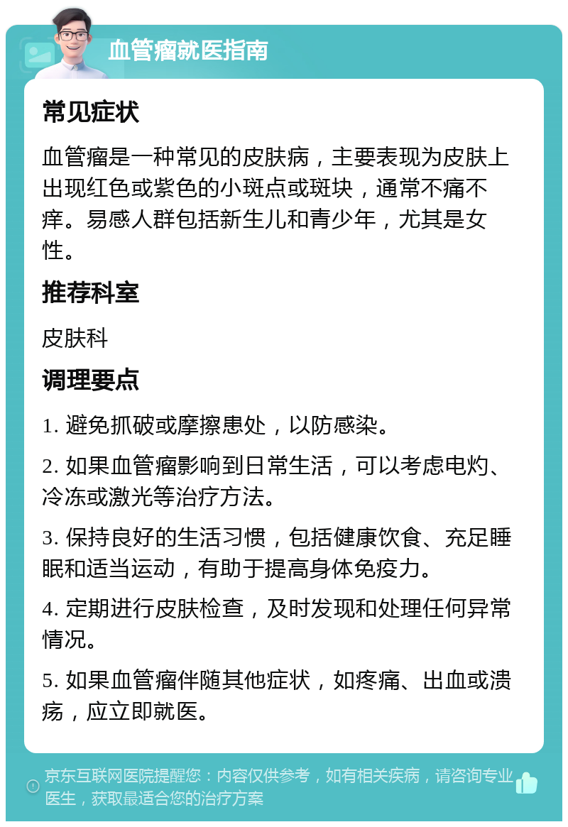 血管瘤就医指南 常见症状 血管瘤是一种常见的皮肤病，主要表现为皮肤上出现红色或紫色的小斑点或斑块，通常不痛不痒。易感人群包括新生儿和青少年，尤其是女性。 推荐科室 皮肤科 调理要点 1. 避免抓破或摩擦患处，以防感染。 2. 如果血管瘤影响到日常生活，可以考虑电灼、冷冻或激光等治疗方法。 3. 保持良好的生活习惯，包括健康饮食、充足睡眠和适当运动，有助于提高身体免疫力。 4. 定期进行皮肤检查，及时发现和处理任何异常情况。 5. 如果血管瘤伴随其他症状，如疼痛、出血或溃疡，应立即就医。