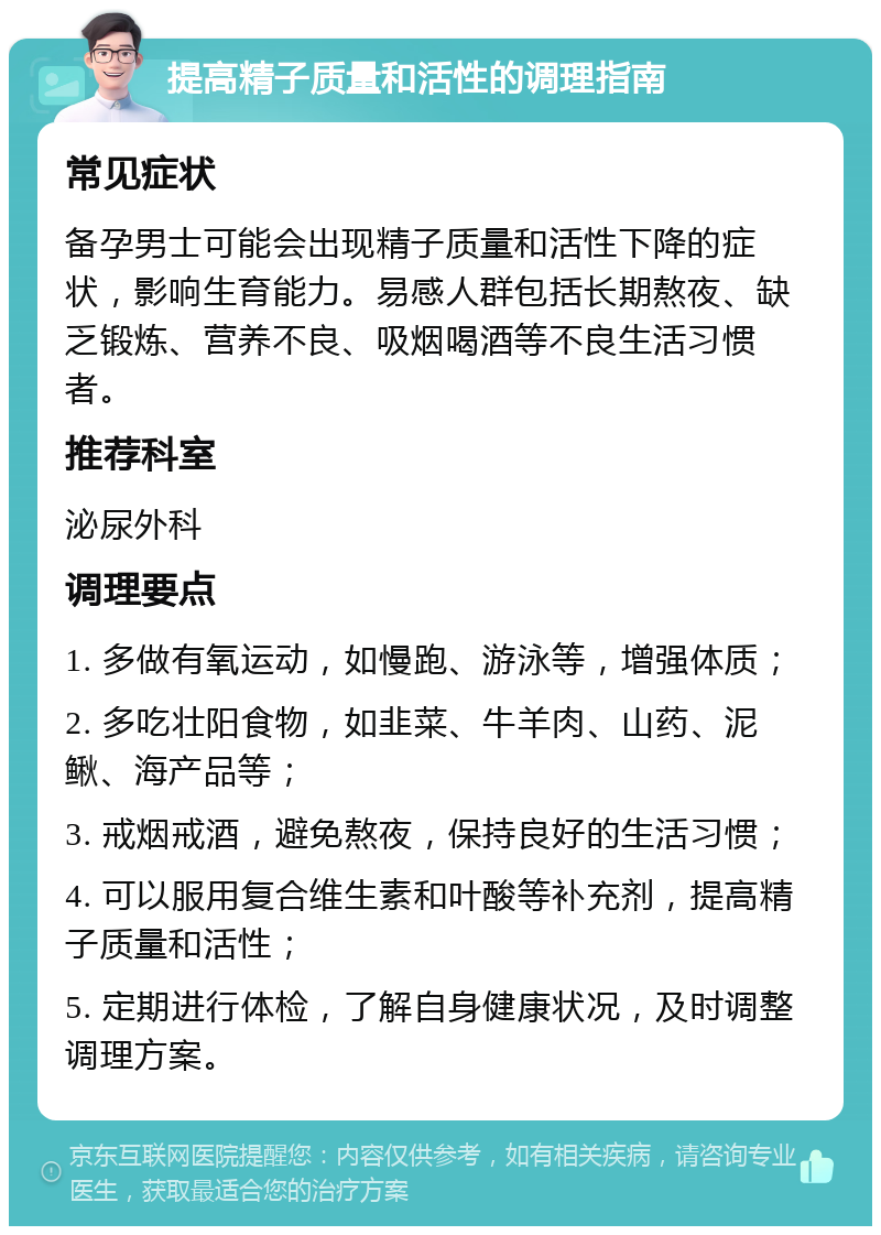 提高精子质量和活性的调理指南 常见症状 备孕男士可能会出现精子质量和活性下降的症状，影响生育能力。易感人群包括长期熬夜、缺乏锻炼、营养不良、吸烟喝酒等不良生活习惯者。 推荐科室 泌尿外科 调理要点 1. 多做有氧运动，如慢跑、游泳等，增强体质； 2. 多吃壮阳食物，如韭菜、牛羊肉、山药、泥鳅、海产品等； 3. 戒烟戒酒，避免熬夜，保持良好的生活习惯； 4. 可以服用复合维生素和叶酸等补充剂，提高精子质量和活性； 5. 定期进行体检，了解自身健康状况，及时调整调理方案。