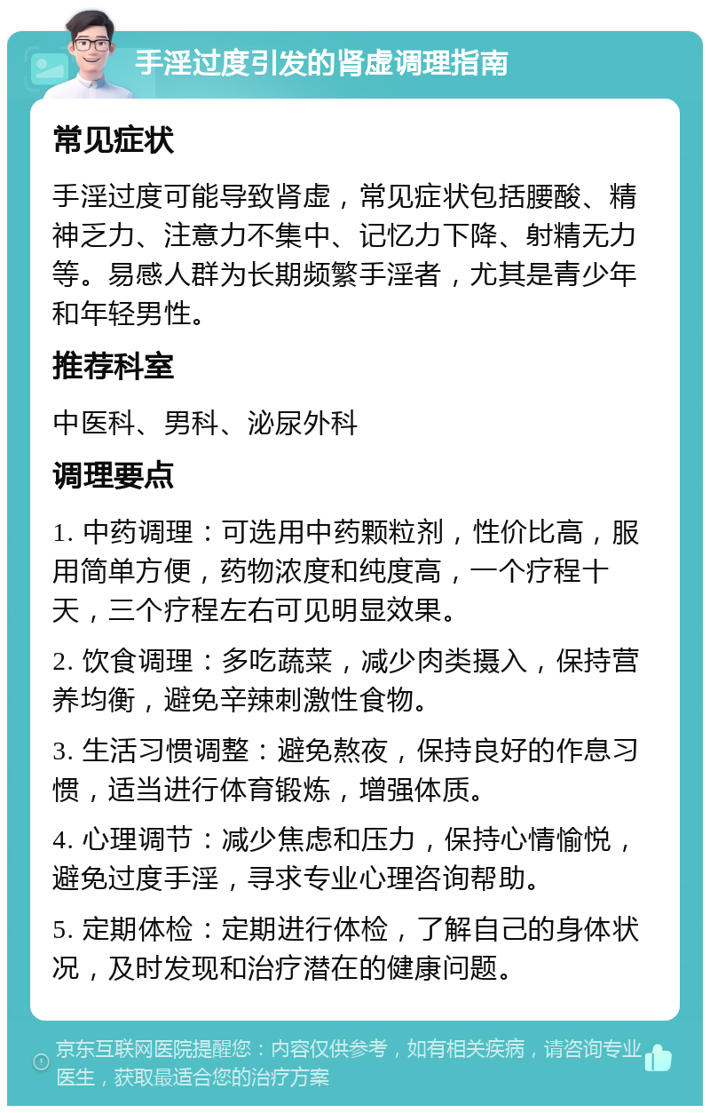 手淫过度引发的肾虚调理指南 常见症状 手淫过度可能导致肾虚，常见症状包括腰酸、精神乏力、注意力不集中、记忆力下降、射精无力等。易感人群为长期频繁手淫者，尤其是青少年和年轻男性。 推荐科室 中医科、男科、泌尿外科 调理要点 1. 中药调理：可选用中药颗粒剂，性价比高，服用简单方便，药物浓度和纯度高，一个疗程十天，三个疗程左右可见明显效果。 2. 饮食调理：多吃蔬菜，减少肉类摄入，保持营养均衡，避免辛辣刺激性食物。 3. 生活习惯调整：避免熬夜，保持良好的作息习惯，适当进行体育锻炼，增强体质。 4. 心理调节：减少焦虑和压力，保持心情愉悦，避免过度手淫，寻求专业心理咨询帮助。 5. 定期体检：定期进行体检，了解自己的身体状况，及时发现和治疗潜在的健康问题。