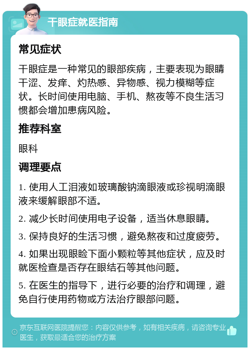 干眼症就医指南 常见症状 干眼症是一种常见的眼部疾病，主要表现为眼睛干涩、发痒、灼热感、异物感、视力模糊等症状。长时间使用电脑、手机、熬夜等不良生活习惯都会增加患病风险。 推荐科室 眼科 调理要点 1. 使用人工泪液如玻璃酸钠滴眼液或珍视明滴眼液来缓解眼部不适。 2. 减少长时间使用电子设备，适当休息眼睛。 3. 保持良好的生活习惯，避免熬夜和过度疲劳。 4. 如果出现眼睑下面小颗粒等其他症状，应及时就医检查是否存在眼结石等其他问题。 5. 在医生的指导下，进行必要的治疗和调理，避免自行使用药物或方法治疗眼部问题。