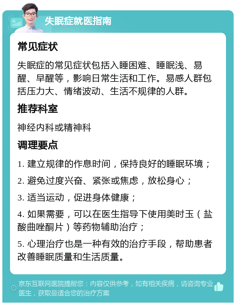 失眠症就医指南 常见症状 失眠症的常见症状包括入睡困难、睡眠浅、易醒、早醒等，影响日常生活和工作。易感人群包括压力大、情绪波动、生活不规律的人群。 推荐科室 神经内科或精神科 调理要点 1. 建立规律的作息时间，保持良好的睡眠环境； 2. 避免过度兴奋、紧张或焦虑，放松身心； 3. 适当运动，促进身体健康； 4. 如果需要，可以在医生指导下使用美时玉（盐酸曲唑酮片）等药物辅助治疗； 5. 心理治疗也是一种有效的治疗手段，帮助患者改善睡眠质量和生活质量。