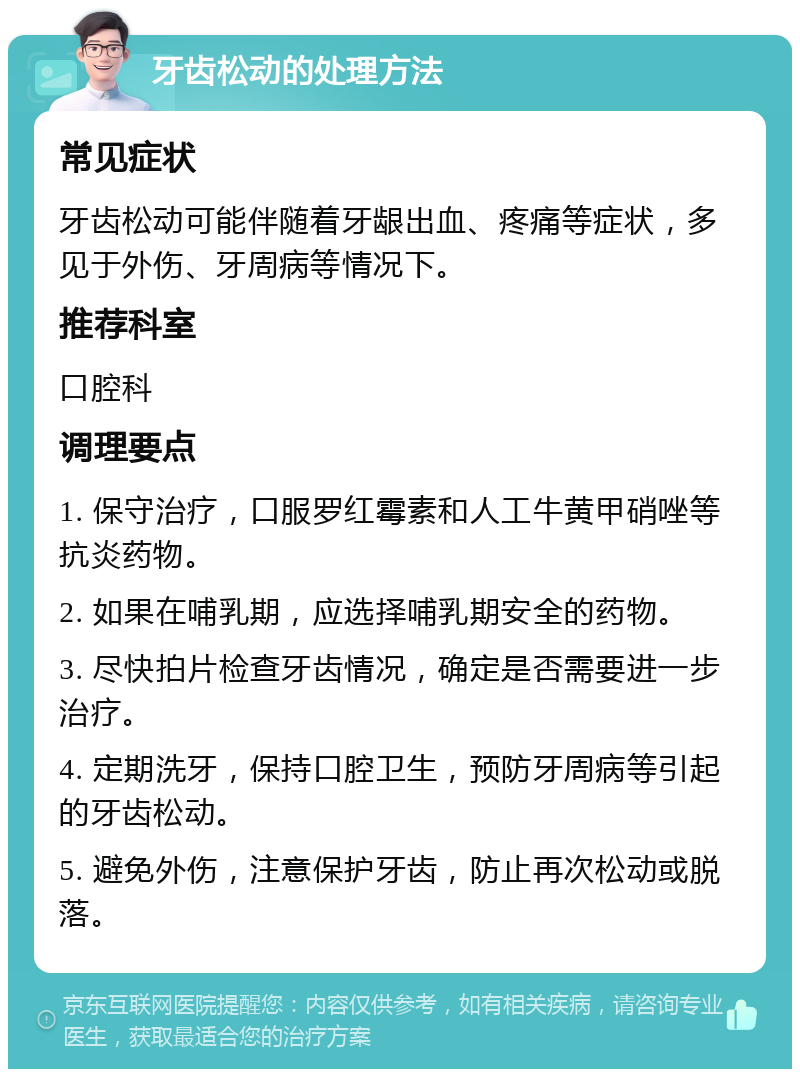 牙齿松动的处理方法 常见症状 牙齿松动可能伴随着牙龈出血、疼痛等症状，多见于外伤、牙周病等情况下。 推荐科室 口腔科 调理要点 1. 保守治疗，口服罗红霉素和人工牛黄甲硝唑等抗炎药物。 2. 如果在哺乳期，应选择哺乳期安全的药物。 3. 尽快拍片检查牙齿情况，确定是否需要进一步治疗。 4. 定期洗牙，保持口腔卫生，预防牙周病等引起的牙齿松动。 5. 避免外伤，注意保护牙齿，防止再次松动或脱落。