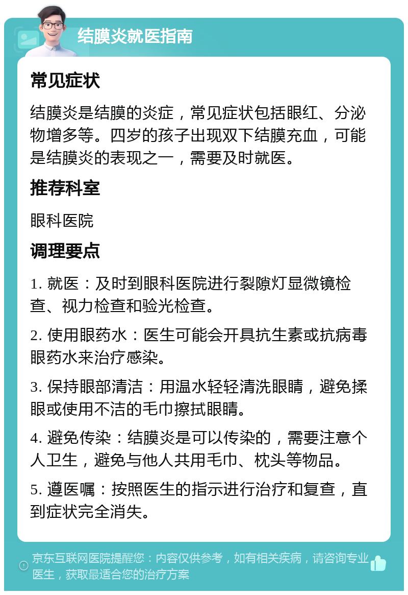 结膜炎就医指南 常见症状 结膜炎是结膜的炎症，常见症状包括眼红、分泌物增多等。四岁的孩子出现双下结膜充血，可能是结膜炎的表现之一，需要及时就医。 推荐科室 眼科医院 调理要点 1. 就医：及时到眼科医院进行裂隙灯显微镜检查、视力检查和验光检查。 2. 使用眼药水：医生可能会开具抗生素或抗病毒眼药水来治疗感染。 3. 保持眼部清洁：用温水轻轻清洗眼睛，避免揉眼或使用不洁的毛巾擦拭眼睛。 4. 避免传染：结膜炎是可以传染的，需要注意个人卫生，避免与他人共用毛巾、枕头等物品。 5. 遵医嘱：按照医生的指示进行治疗和复查，直到症状完全消失。