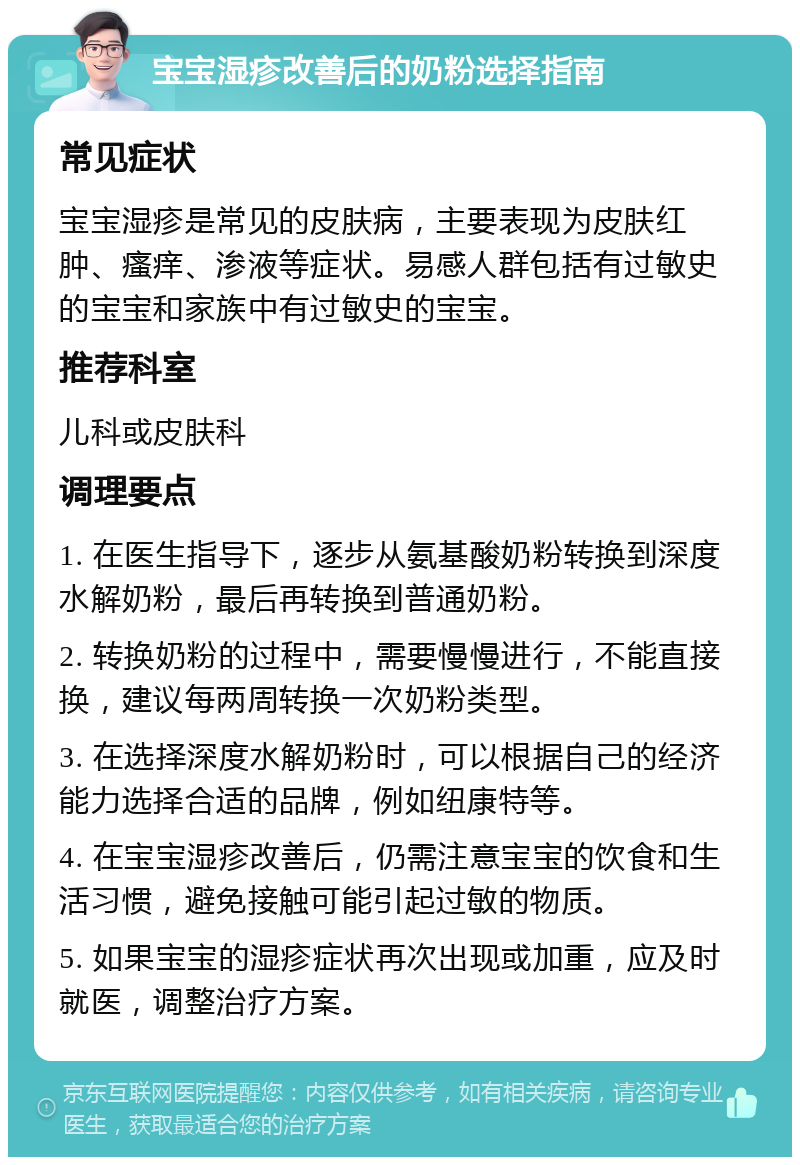 宝宝湿疹改善后的奶粉选择指南 常见症状 宝宝湿疹是常见的皮肤病，主要表现为皮肤红肿、瘙痒、渗液等症状。易感人群包括有过敏史的宝宝和家族中有过敏史的宝宝。 推荐科室 儿科或皮肤科 调理要点 1. 在医生指导下，逐步从氨基酸奶粉转换到深度水解奶粉，最后再转换到普通奶粉。 2. 转换奶粉的过程中，需要慢慢进行，不能直接换，建议每两周转换一次奶粉类型。 3. 在选择深度水解奶粉时，可以根据自己的经济能力选择合适的品牌，例如纽康特等。 4. 在宝宝湿疹改善后，仍需注意宝宝的饮食和生活习惯，避免接触可能引起过敏的物质。 5. 如果宝宝的湿疹症状再次出现或加重，应及时就医，调整治疗方案。