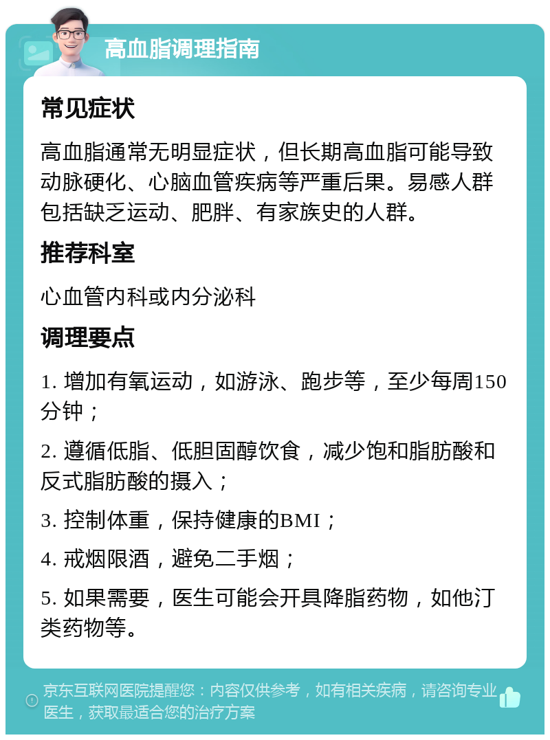 高血脂调理指南 常见症状 高血脂通常无明显症状，但长期高血脂可能导致动脉硬化、心脑血管疾病等严重后果。易感人群包括缺乏运动、肥胖、有家族史的人群。 推荐科室 心血管内科或内分泌科 调理要点 1. 增加有氧运动，如游泳、跑步等，至少每周150分钟； 2. 遵循低脂、低胆固醇饮食，减少饱和脂肪酸和反式脂肪酸的摄入； 3. 控制体重，保持健康的BMI； 4. 戒烟限酒，避免二手烟； 5. 如果需要，医生可能会开具降脂药物，如他汀类药物等。