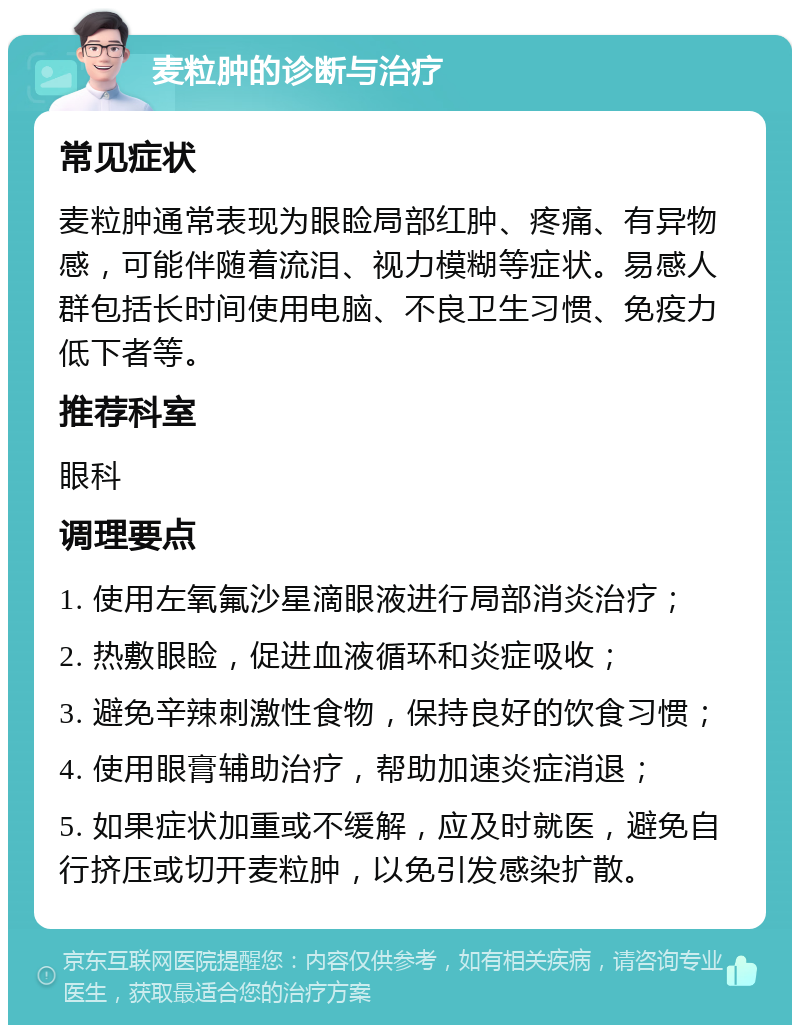 麦粒肿的诊断与治疗 常见症状 麦粒肿通常表现为眼睑局部红肿、疼痛、有异物感，可能伴随着流泪、视力模糊等症状。易感人群包括长时间使用电脑、不良卫生习惯、免疫力低下者等。 推荐科室 眼科 调理要点 1. 使用左氧氟沙星滴眼液进行局部消炎治疗； 2. 热敷眼睑，促进血液循环和炎症吸收； 3. 避免辛辣刺激性食物，保持良好的饮食习惯； 4. 使用眼膏辅助治疗，帮助加速炎症消退； 5. 如果症状加重或不缓解，应及时就医，避免自行挤压或切开麦粒肿，以免引发感染扩散。