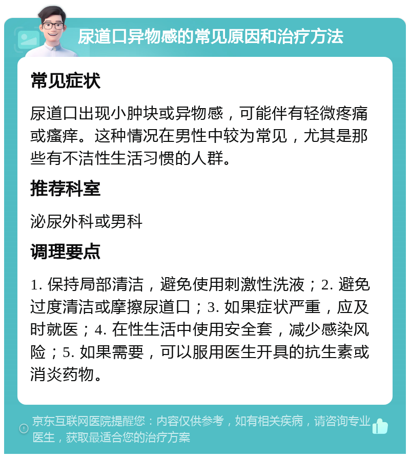 尿道口异物感的常见原因和治疗方法 常见症状 尿道口出现小肿块或异物感，可能伴有轻微疼痛或瘙痒。这种情况在男性中较为常见，尤其是那些有不洁性生活习惯的人群。 推荐科室 泌尿外科或男科 调理要点 1. 保持局部清洁，避免使用刺激性洗液；2. 避免过度清洁或摩擦尿道口；3. 如果症状严重，应及时就医；4. 在性生活中使用安全套，减少感染风险；5. 如果需要，可以服用医生开具的抗生素或消炎药物。